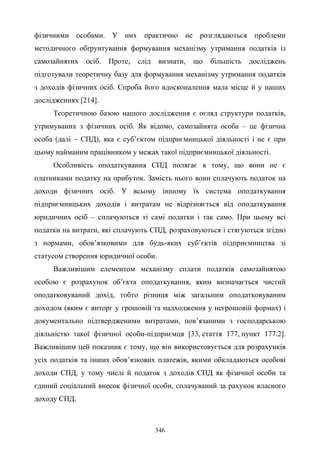 346
фізичними особами. У них практично не розглядаються проблеми
методичного обґрунтування формування механізму утримання податків із
самозайнятих осіб. Проте, слід визнати, що більшість досліджень
підготували теоретичну базу для формування механізму утримання податків
з доходів фізичних осіб. Спроба його вдосконалення мала місце й у наших
дослідженнях [214].
Теоретичною базою нашого дослідження є огляд структури податків,
утримуваних з фізичних осіб. Як відомо, самозайнята особа – це фізична
особа (далі – СПД), яка є суб’єктом підприємницької діяльності і не є при
цьому найманим працівником у межах такої підприємницької діяльності.
Особливість оподаткування СПД полягає в тому, що вони не є
платниками податку на прибуток. Замість нього вони сплачують податок на
доходи фізичних осіб. У всьому іншому їх система оподаткування
підприємницьких доходів і витратам не відрізняється від оподаткування
юридичних осіб – сплачуються ті самі податки і так само. При цьому всі
податки на витрати, які сплачують СПД, розраховуються і стягуються згідно
з нормами, обов’язковими для будь-яких суб’єктів підприємництва зі
статусом створення юридичної особи.
Важливішим елементом механізму сплати податків самозайнятою
особою є розрахунок об’єкта оподаткування, яким визначається чистий
оподатковуваний дохід, тобто різниця між загальним оподатковуваним
доходом (яким є виторг у грошовій та надходження у негрошовій формах) і
документально підтвердженими витратами, пов’язаними з господарською
діяльністю такої фізичної особи-підприємця [33, стаття 177, пункт 177.2].
Важливішим цей показник є тому, що він використовується для розрахунків
усіх податків та інших обов’язкових платежів, якими обкладаються особові
доходи СПД, у тому числі й податок з доходів СПД як фізичної особи та
єдиний соціальний внесок фізичної особи, сплачуваний за рахунок власного
доходу СПД.
 