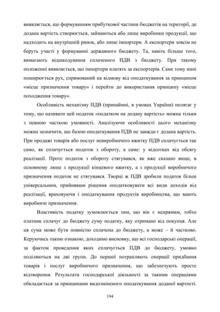 194
виявляється, що формуванням прибуткової частини бюджетів на території, де
додана вартість створюється, займаються або лише виробники продукції, що
надходить на внутрішній ринок, або лише імпортери. А експортери зовсім не
беруть участі у формуванні державного бюджету. Та, навіть більше того,
вимагають відшкодування сплаченого ПДВ з бюджету. При такому
положенні виявляється, що імпортери платять за експортерів. Саме тому нині
поширюється рух, спрямований на відмову від оподаткування за принципом
«місце призначення товару» і перейти до використання принципу «місце
походження товару».
Особливість механізму ПДВ (принаймні, в умовах України) полягає у
тому, що називати цей податок «податком на додану вартість» можна тільки
з певною часткою умовності. Аналізуючи особливості цього механізму
можна зазначити, що базою оподаткування ПДВ не завжди є додана вартість.
При продажі товарів або послуг невиробничого вжитку ПДВ сплачується так
само, як сплачується податок з обороту, а саме: у відсотках від обсягу
реалізації. Проте податок з обороту стягувався, як вже сказано вище, в
основному лише з продукції кінцевого вжитку, а з продукції виробничого
призначення податок не стягувався. Творці ж ПДВ зробили податок більш
універсальним, прийнявши рішення оподатковувати всі види доходів від
реалізації, враховуючи і оподаткування продуктів виробництва, що мають
виробниче призначення.
Властивість податку зумовлюється тим, що він є непрямим, тобто
платник сплачує до бюджету суму податку, яку отримано від покупця. Але
ця сума може бути повністю сплачена до бюджету, а може – й частково.
Керуючись такою ознакою, доходимо висновку, що всі господарські операції,
за фактом проведення яких сплачується ПДВ до бюджету, умовно
поділяються на дві групи. До першої потрапляють операції придбання
товарів і послуг виробничого призначення, що забезпечують просте
відтворення. Результати господарської діяльності за такими операціями
обкладається за принципами видозміненого оподаткування доданої вартості.
 