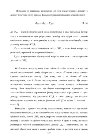 347
Виходячи зі сказаного, визначення об’єкта оподаткування податку з
доходу фізичних осіб у вигляді формули можна відобразити в такий спосіб:
ДПЗОЧО ВДД −= , (4.16)
де ЧОД – чистий оподаткований дохід підприємця, а саме той дохід, розмір
якого є визначальним при розрахунках розміру всіх форм сплат єдиного
соціального внеску, а також розміру податку з доходів фізичної особи, якою
у даному випадку є СПД;
ДЗО – загальний оподатковуваним дохід СПД, а саме його виторг від
реалізації у грошовій та не грошовій формах;
ВДП – документально підтверджені витрати, пов’язані з господарською
діяльністю СПД.
Особливість оподаткування саме зайнятої особи полягає у тому, що
чистий оподаткований дохід підприємця є також об’єктом оподаткування
єдиного соціального внеску. При чому, він є не тільки об’єктом
оподаткування, але й базою оподаткування єдиного внеску. Ця норма
встановлена чинним законодавством щодо сплати єдиного соціального
внеску. Ним передбачається, що базою оподаткування відрахувань до
загальнообов’язкового державного фонду соціального страхування є сума
доходу, отриманого від діяльності СПД, а саме: доходу, що підлягає
обкладанню податком на доходи фізичних осіб [226, пункт 2, частини 1
статті 7].
Виходячи із сутності механізму оподаткування, виявляється, що чистий
оподатковуваний дохід є не тільки об’єктом оподаткування податку з доходів
фізичної особи, якою є СПД, але й джерелом сплати всіх наступних податків:
податку з доходів та єдиного соціального внеску. Справа в тому, що після
розрахунку чистого оподатковуваного доходу ЧОД , виявляється, що всі
наступні обов’язкові сплати можна зробити лише за рахунок цього самого
 