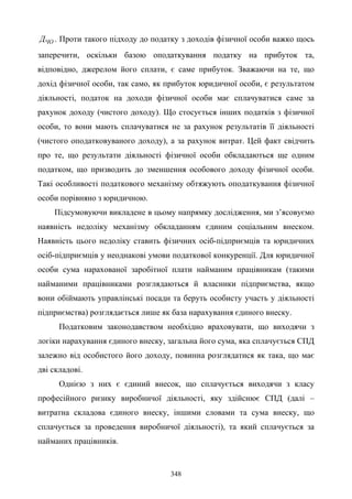 348
ЧОД . Проти такого підходу до податку з доходів фізичної особи важко щось
заперечити, оскільки базою оподаткування податку на прибуток та,
відповідно, джерелом його сплати, є саме прибуток. Зважаючи на те, що
дохід фізичної особи, так само, як прибуток юридичної особи, є результатом
діяльності, податок на доходи фізичної особи має сплачуватися саме за
рахунок доходу (чистого доходу). Що стосується інших податків з фізичної
особи, то вони мають сплачуватися не за рахунок результатів її діяльності
(чистого оподатковуваного доходу), а за рахунок витрат. Цей факт свідчить
про те, що результати діяльності фізичної особи обкладаються ще одним
податком, що призводить до зменшення особового доходу фізичної особи.
Такі особливості податкового механізму обтяжують оподаткування фізичної
особи порівняно з юридичною.
Підсумовуючи викладене в цьому напрямку дослідження, ми з’ясовуємо
наявність недоліку механізму обкладанням єдиним соціальним внеском.
Наявність цього недоліку ставить фізичних осіб-підприємців та юридичних
осіб-підприємців у неоднакові умови податкової конкуренції. Для юридичної
особи сума нарахованої заробітної плати найманим працівникам (такими
найманими працівниками розглядаються й власники підприємства, якщо
вони обіймають управлінські посади та беруть особисту участь у діяльності
підприємства) розглядається лише як база нарахування єдиного внеску.
Податковим законодавством необхідно враховувати, що виходячи з
логіки нарахування єдиного внеску, загальна його сума, яка сплачується СПД
залежно від особистого його доходу, повинна розглядатися як така, що має
дві складові.
Однією з них є єдиний внесок, що сплачується виходячи з класу
професійного ризику виробничої діяльності, яку здійснює СПД (далі –
витратна складова єдиного внеску, іншими словами та сума внеску, що
сплачується за проведення виробничої діяльності), та який сплачується за
найманих працівників.
 