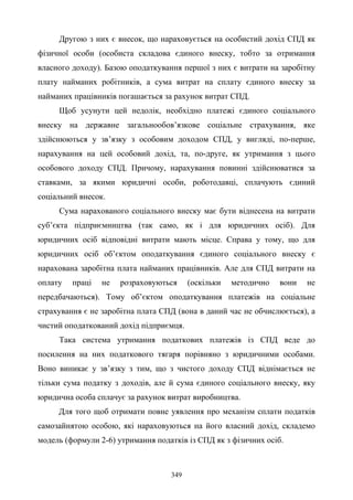 349
Другою з них є внесок, що нараховується на особистий дохід СПД як
фізичної особи (особиста складова єдиного внеску, тобто за отримання
власного доходу). Базою оподаткування першої з них є витрати на заробітну
плату найманих робітників, а сума витрат на сплату єдиного внеску за
найманих працівників погашається за рахунок витрат СПД.
Щоб усунути цей недолік, необхідно платежі єдиного соціального
внеску на державне загальнообов’язкове соціальне страхування, яке
здійснюються у зв’язку з особовим доходом СПД, у вигляді, по-перше,
нарахування на цей особовий дохід, та, по-друге, як утримання з цього
особового доходу СПД. Причому, нарахування повинні здійснюватися за
ставками, за якими юридичні особи, роботодавці, сплачують єдиний
соціальний внесок.
Сума нарахованого соціального внеску має бути віднесена на витрати
суб’єкта підприємництва (так само, як і для юридичних осіб). Для
юридичних осіб відповідні витрати мають місце. Справа у тому, що для
юридичних осіб об’єктом оподаткування єдиного соціального внеску є
нарахована заробітна плата найманих працівників. Але для СПД витрати на
оплату праці не розраховуються (оскільки методично вони не
передбачаються). Тому об’єктом оподаткування платежів на соціальне
страхування є не заробітна плата СПД (вона в даний час не обчислюється), а
чистий оподаткований дохід підприємця.
Така система утримання податкових платежів із СПД веде до
посилення на них податкового тягаря порівняно з юридичними особами.
Воно виникає у зв’язку з тим, що з чистого доходу СПД віднімається не
тільки сума податку з доходів, але й сума єдиного соціального внеску, яку
юридична особа сплачує за рахунок витрат виробництва.
Для того щоб отримати повне уявлення про механізм сплати податків
самозайнятою особою, які нараховуються на його власний дохід, складемо
модель (формули 2-6) утримання податків із СПД як з фізичних осіб.
 