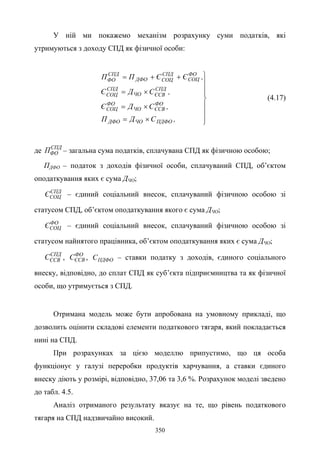 350
У ній ми покажемо механізм розрахунку суми податків, які
утримуються з доходу СПД як фізичної особи:








×=
×=
×=
++=
,СДП
,СДЄ
,СДЄ
,ЄЄПП
ПДФОЧОДФО
ФО
ЄСВЧО
ФО
СОЦ
СПД
ЄСВЧО
СПД
СОЦ
ФО
СОЦ
СПД
СОЦДФО
СПД
ФО
(4.17)
де СПД
ФОП – загальна сума податків, сплачувана СПД як фізичною особою;
ПДФО – податок з доходів фізичної особи, сплачуваний СПД, об’єктом
оподаткування яких є сума ДЧО;
СПД
СОЦЄ – єдиний соціальний внесок, сплачуваний фізичною особою зі
статусом СПД, об’єктом оподаткування якого є сума ДЧО;
ФО
СОЦЄ – єдиний соціальний внесок, сплачуваний фізичною особою зі
статусом найнятого працівника, об’єктом оподаткування яких є сума ДЧО;
СПД
ЄСВС , ФО
ЄСВС , ПДФОС – ставки податку з доходів, єдиного соціального
внеску, відповідно, до сплат СПД як суб’єкта підприємництва та як фізичної
особи, що утримується з СПД.
Отримана модель може бути апробована на умовному прикладі, що
дозволить оцінити складові елементи податкового тягаря, який покладається
нині на СПД.
При розрахунках за цією моделлю припустимо, що ця особа
функціонує у галузі переробки продуктів харчування, а ставки єдиного
внеску діють у розмірі, відповідно, 37,06 та 3,6 %. Розрахунок моделі зведено
до табл. 4.5.
Аналіз отриманого результату вказує на те, що рівень податкового
тягаря на СПД надзвичайно високий.
 
