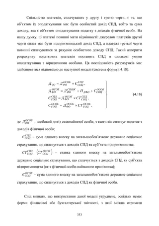 353
Спільністю платежів, сплачуваних у другу і третю черги, є те, що
об’єктом їх оподаткування має бути особистий дохід СПД, тобто та сума
доходу, яка є об’єктом оподаткування податку з доходів фізичної особи. На
нашу думку, ці платежі повинні мати відмінності: джерелом платежів другої
черги сплат має бути підприємницький дохід СПД, а платежі третьої черги
повинні сплачуватися за рахунок особистого доходу СПД. Такий алгоритм
розрахунку податкових платежів поставить СПД в однакові умови
оподаткування з юридичними особами. Ця послідовність розрахунків має
здійснюватися відповідно до наступної моделі (система формул 4.18):








×=
×=
++=
+=
,СТДЄ
,СТДЄ
,ЄПДД
,ЄДД
ОСОБ
СОЦ
ОСОБ
ФО
ОСОБ
СОЦ
СПД
СОЦ
ОСОБ
ФО
СПД
СОЦ
ОСОБ
СОЦДФО
СПОЖ
ФО
ОСОБ
ФО
СПД
СОЦ
ОСОБ
ФОЧО
(4.18)
де ОСОБ
ФОД – особовий дохід самозайнятої особи, з якого він сплачує податок з
доходів фізичної особи;
СПД
СОЦЄ – сума єдиного внеску на загальнообов’язкове державне соціальне
страхування, що сплачується з доходів СПД як суб’єкта підприємництва;
СПД
СОЦСТ ( )ОСОБ
СОЦСТ – ставка єдиного внеску на загальнообов’язкове
державне соціальне страхування, що сплачується з доходів СПД як суб’єкта
підприємництва (як з фізичної особи-найманого працівника);
ОСОБ
СОЦЄ – сума єдиного внеску на загальнообов’язкове державне соціальне
страхування, що сплачується з доходів СПД як фізичної особи.
Слід визнати, що використання даної моделі утруднене, оскільки немає
форми фінансової або бухгалтерської звітності, з якої можна отримати
 