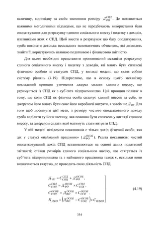 354
величину, відповідну за своїм значенням розміру СПД
ФОД . Це пояснюється
наявними методичними підходами, що не передбачають використання бази
оподаткування для розрахунку єдиного соціального внеску і податку з доходів,
платниками яких є СПД. Щоб ввести в розрахунок цю базу оподаткування,
треба виконати декілька нескладних математичних обчислень, які дозволять
знайти її, користуючись наявною податковою і фінансовою звітністю.
Для цього необхідно представити пропонований механізм розрахунку
єдиного соціального внеску і податку з доходів, які мають бути сплачені
фізичною особою зі статусом СПД, у вигляді моделі, що являє собою
систему рівнянь (4.19). Підкреслимо, що в основу цього механізму
покладений принцип уточнення джерел сплати єдиного внеску, що
утримується із СПД як з суб’єкта підприємництва. Цей принцип полягає в
тому, що коли СПД як фізична особа сплачує єдиний внесок за себе, то
джерелом його мають бути саме його виробничі витрати, а зовсім не ДЧО. Для
того щоб досягнути цієї мети, з розміру чистого оподаткованого доходу
треба виділити ту його частину, яка повинна бути сплачена у вигляді єдиного
внеску, та джерелом сплати якої матимуть стати витрати СПД.
У цій моделі невідомим показником є тільки дохід фізичної особи, яка
діє у статусі «найманий працівник» ( ОСОБ
ФОД ). Решта показників: чистий
оподатковуваний дохід СПД встановлюється на основі даних податкової
звітності; ставки розмірів єдиного соціального внеску, що стягується із
суб’єкта підприємництва та з найманого працівника також є, оскільки вони
визначаються галуззю, де проводить свою діяльність СПД.
( ) 







×−=
×=
×=
+=
ПДФО
ОСОБ
СОЦ
ОСОБ
ФОДФО
ОСОБ
ЄСВ
ОСОБ
ФО
ОСОБ
СОЦ
СПД
ЄСВ
ОСОБ
ФО
СПД
СОЦ
ОСОБ
ФО
СПД
СОЦЧО
СЄДП
,СДЄ
,СДЄ
,ДЄД
(4.19)
 
