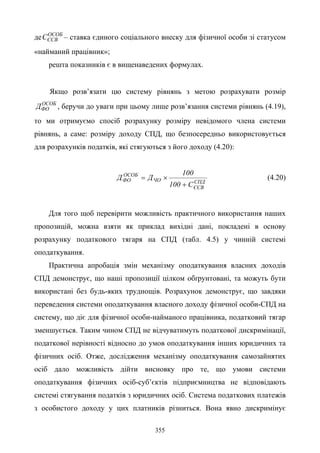355
де ОСОБ
ЄСВС – ставка єдиного соціального внеску для фізичної особи зі статусом
«найманий працівник»;
решта показників є в вищенаведених формулах.
Якщо розв’язати цю систему рівнянь з метою розрахувати розмір
ОСОБ
ФОД , беручи до уваги при цьому лише розв’язання системи рівнянь (4.19),
то ми отримуємо спосіб розрахунку розміру невідомого члена системи
рівнянь, а саме: розміру доходу СПД, що безпосередньо використовується
для розрахунків податків, які стягуються з його доходу (4.20):
СПД
ЄСВ
ЧО
ОСОБ
ФО
С100
100
ДД
+
×= (4.20)
Для того щоб перевірити можливість практичного використання наших
пропозицій, можна взяти як приклад вихідні дані, покладені в основу
розрахунку податкового тягаря на СПД (табл. 4.5) у чинній системі
оподаткування.
Практична апробація змін механізму оподаткування власних доходів
СПД демонструє, що наші пропозиції цілком обґрунтовані, та можуть бути
використані без будь-яких труднощів. Розрахунок демонструє, що завдяки
переведення системи оподаткування власного доходу фізичної особи-СПД на
систему, що діє для фізичної особи-найманого працівника, податковий тягар
зменшується. Таким чином СПД не відчуватимуть податкової дискримінації,
податкової нерівності відносно до умов оподаткування інших юридичних та
фізичних осіб. Отже, дослідження механізму оподаткування самозайнятих
осіб дало можливість дійти висновку про те, що умови системи
оподаткування фізичних осіб-суб’єктів підприємництва не відповідають
системі стягування податків з юридичних осіб. Система податкових платежів
з особистого доходу у цих платників різниться. Вона явно дискримінує
 