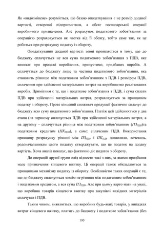 195
Як «видозмінене» розуміється, що базою оподаткування є не розмір доданої
вартості, створеної підприємством, а обсяг господарської операції
виробничого призначення. Але розрахунок податкового зобов’язання за
операцією розраховується як частка від її обсягу, тобто саме так, як це
робиться при розрахунку податку із обороту.
Оподаткування доданої вартості зовні проявляється в тому, що до
бюджету сплачується не вся сума податкового зобов’язання з ПДВ, яке
виникає при продажі вироблених, припустимо, придбаних виробів. А
сплачується до бюджету лише та частина податкового зобов’язання, яка
становить різницю між податковим зобов’язанням з ПДВ і розміром ПДВ,
сплаченим при здійсненні матеріальних витрат на виробництво реалізованих
виробів. Примітним є те, що і податкове зобов’язання з ПДВ, і сума сплати
ПДВ при здійсненні матеріальних витрат, розраховується за принципом
податку з обороту. Проте кінцевий споживач продукції фактично сплачує до
бюджету всю суму податкового зобов’язання. Платіж цей здійснюється у два
етапи (на першому оплачується ПДВ при здійсненні матеріальних витрат, а
на другому – сплачується різниця між податковим зобов’язанням (ПЗПДВ)та
податковим кредитом (ПКПДВ), а саме: сплаченим ПДВ. Використання
принципу розрахунку різниці між ПЗПДВ і ПКПДВ дозволило, вочевидь,
родоначальникам цього податку стверджувати, що це податок на додану
вартість. Хоча аналіз показує, що фактично діє податок з обороту.
До операцій другої групи слід віднести такі з них, за якими придбання
мале призначення кінцевого вжитку. Ці операції також обкладаються за
принципами механізму податку із обороту. Особливістю таких операцій є те,
що до бюджету сплачується зовсім не різниця між податковим зобов’язанням
і податковим кредитом, а вся сума ПЗПДВ. Але при цьому варто мати на увазі,
що виробник товарів кінцевого вжитку при закупівлі вихідних матеріалів
сплачував і ПДВ.
Таким чином, виявляється, що виробник будь-яких товарів, у випадках
витрат кінцевого вжитку, платить до бюджету і податкове зобов’язання (без
 