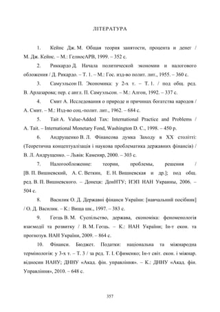 357
ЛІТЕРАТУРА
1. Кейнс Дж. М. Общая теория занятости, процента и денег /
М. Дж. Кейнс. – М.: ГелиосАРВ, 1999. – 352 с.
2. Риккардо Д. Начала политической экономии и налогового
обложения / Д. Рикардо. – Т. 1. – М.: Гос. изд-во полит. лит., 1955. – 360 с.
3. Самуэльсон П. Экономика: у 2-х т. – Т. 1. / под общ. ред.
В. Арлазарова; пер. с англ. П. Самуэльсон. – М.: Алгон, 1992. – 337 с.
4. Смит А. Исследования о природе и причинах богатства народов /
А. Смит. – М.: Изд-во соц.-полит. лит., 1962. – 684 с.
5. Tait A. Value-Added Tax: International Practice and Problems /
A. Tait. – International Monetary Fond, Washington D. C., 1998. – 450 p.
6. Андрущенко В. Л. Фінансова думка Заходу в XX столітті:
(Теоретична концептуалізація i наукова проблематика державних фінансів) /
В. Л. Андрущенко. – Львів: Каменяр, 2000. – 303 с.
7. Налогообложение: теории, проблемы, решения /
[В. П. Вишневский, А. С. Веткин, Е. Н. Вишневская и др.]; под общ.
ред. В. П. Вишневского. – Донецк: ДонНТУ; ИЭП НАН Украины, 2006. –
504 с.
8. Василик О. Д. Державні фінанси України: [навчальний посібник]
/ О. Д. Василик. – К.: Вища шк., 1997. – 383 с.
9. Геєць В. М. Суспільство, держава, економіка: феноменологія
взаємодії та розвитку / В. М. Геєць. – К.: НАН України; Ін-т екон. та
прогнозув. НАН України, 2009. – 864 с.
10. Фінанси. Бюджет. Податки: національна та міжнародна
термінологія: у 3-х т. – Т. 3 / за ред. Т. І. Єфименко; Ін-т світ. екон. і міжнар.
відносин НАНУ; ДННУ «Акад. фін. управління». – К.: ДННУ «Акад. фін.
Управління», 2010. – 648 с.
 