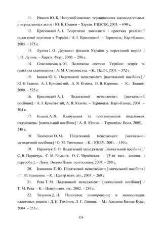 358
11. Иванов Ю. Б. Налогообложение: терминология законодательных
и нормативных актов / Ю. Б. Иванов – Xарків: ИНЖЭК, 2003. – 690 с.
12. Крисоватий А. І. Теоретичні домінанти і практика реалізації
податкової політики в Україні / А. І. Крисоватий. – Тернопіль: Карт-бланш,
2005. – 375 с.
13. Луніна І. О. Державні фінанси України у перехідний період /
І. О. Луніна. – Харків: Форт, 2000. – 296 с.
14. Соколовська А. М. Податкова система України: теорiя та
практика становлення / А. М. Соколовська. – К.: НДФІ, 2001. – 372 с.
15. Іванов Ю. Б. Податковий менеджмент: [навчальний посібник] /
Ю. Б. Іванов, А. І. Крисоватий, А. Я. Кізима, В. В. Карпова. – К.: Знання,
2008. – 525 c.
16. Крисоватий А. І. Податковий менеджмент: [навчальний
посібник] / А. І. Крисоватий, А. Я. Кізима. – Тернопіль: Карт-бланш, 2004. –
304 с.
17. Кізима А. Я. Планування та прогнозування податкових
надходжень: [навчальний посібник] / А. Я. Кізима. – Тернопіль: Воля, 2005. –
248 с.
18. Тимченко О. М. Податковий менеджмент: [навчально-
методичний посібник] / О. М. Тимченко. – К. : КНЕУ, 2001. – 150 с.
19. Паранчук С. В. Податковий менеджмент: [навчальний посібник] /
С. В. Паранчук, Є. М. Романів, О. С. Червінська. – [3-те вид., доповн. і
переробл.]. – Львів: Вид-во Львів. політехніки, 2009. – 288 с.
20. Ісаншина Г. Ю. Податковий менеджмент: [навчальний посібник]
/ Г. Ю. Ісаншина. – К. : Центр навч. літ., 2003. – 260 с.
21. Рева Т. М. Податковий менеджмент: [навчальний посібник] /
Т. М. Рева – К. : Центр навч. літ., 2002. – 289 с.
22. Тихонов Д. Н. Налоговое планирование и минимизация
налоговых рисков / Д. Н. Тихонов, Л. Г. Липник. – М.: Альпина Бизнес Букс,
2004. – 253 с.
 