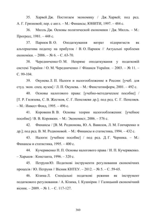 360
35. Харвей Дж. Постигаем экономику / Дж. Харвей; под ред.
А. Г. Грязновой; пер. с англ. – М.: Финансы; ЮНИТИ, 1997. – 484 с.
36. Милль Дж. Основы политической економики / Дж. Милль. – М.:
Прогресс, 1981. – 448 с.
37. Парнюк В. О. Оподаткування витрат підприємств як
альтернатива податку на прибуток / В. О. Парнюк // Актуальні проблеми
економіки. – 2006. – № 6. – С. 63-70.
38. Чередниченко О. М. Непряме оподаткування у податковій
системі України / О. М. Чередниченко // Фінанси України. – 2003. – № 11. –
С. 99-104.
39. Окунева Л. П. Налоги и налогообложение в России: [учеб. для
студ. экон. спец. вузов] / Л. П. Окунева. – М.: Финстатинформ, 2001. – 492 с.
40. Основы налогового права: [учебно-методическое пособие] /
[Т. Р. Гилязова, С. В. Жестков, С. Г. Пепеляеви др.]; под ред. С. Г. Пепеляев.
– М.: Инвест Фонд, 1995. – 496 с.
41. Коровкин В. В. Основы теории налогообложения: [учебное
пособие] / В. В. Коровкин. – М.: Экономист, 2006. – 576 с.
42. Финансы / [В. М. Родионова, Ю. А. Вавилов, Л. М. Гончаренко и
др.]; под ред. В. М. Родионовой. – М.: Финансы и статистика, 1994. – 432 с.
43. Налоги: [учебное пособие] / под ред. Д. Г. Черника. – М.:
Финансы и статистика, 1995. – 400 с.
44. Кучерявенко Н. П. Основы налогового права / Н. П. Кучерявенко.
– Харьков : Константа, 1996. – 320 с.
45. Петруня Ю. Податкові інструменти регулювання економічних
процесів / Ю. Петруня // Вісник КНТЕУ. – 2012. – № 5. – С. 59-65.
46. Кізима Л. Спеціальні податкові режими як інструмент
податкового регулювання / А. Кізима, І. Кушнірик // Галицький економічний
вісник. – 2009. – № 1. – С. 117-127.
 