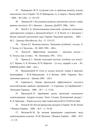361
47. Войнаренко М. П. Сучасний стан та проблеми розвітку вільних
економічних зон в Україні / М. П. Войнаренко, А. А. Береза // Вісник ЖДТУ.
– 2009. – № 2 (48). – С. 153-155.
48. Ляшенко В. І. Регулювання розвитку економічних систем: теорія,
режими, інститути / В. І. Ляшенко. – Донецьк: ДонНТУ, 2006. – 668 с.
49. Палєй С. Б. Оподатковування інвестицій і розвиток спеціальних
територіальних утворень у Донецькій області / С. Б. Палєй, А. І. Землянкін //
Вісник Академії економічних наук України: Науковий щорічник. – 2003. –
№ 2. – Донецьк: Юго-Восток, Лтд. – С. 132-137.
50. Ходов Л.Г. Функции налогов. Экономика: [учебник] / под ред. Л.
Г. Ходов, А. С Булатова. – М.: БЕК, 1994. – 604 с.
51. Эклунд К. Эффективная экономика – шведская модель /
К. Эклунд; пер. со швед. – М.: Экономика, 1991. – 352 с.
52. Черник Д. Г. Основы налоговой системи: [учебник для вузов] /
Д. Г. Черник, А. П. Починок, В. П. Морозов. – 2-е изд., перераб. и доп. – М.:
ЮНИТИ-ДАНА, 2000. – 422 c.
53. Вишневский В. П. Уход от уплаты налогов: теория и практика:
[монография] / В. П. Вишневский, А. С. Веткин; НАН Украины. Ин-т
экономики пром-сти. – Донецк, 2003. – 228 с.
54. Скрипник А. Оценка фискальной эффективности льготного
налогообложения прибыли предприятий / А. Скрипник, Д. Серебрянский //
Экономика Украины. – 2006. – № 7. – С. 13-26.
55. Проскура К. П. Зарубіжний досвід організації податкового
адміністрування. Інтернет-холдинг Олега Соскіна [Електронний ресурс] /
К. П. Проскура. – Режим доступу: http://soskin.info/ea/2012/7-8/201212.html.
56. Попов В. Ю. Потоки фінансових ресурсів в Україні / В. Ю. Попов
// Фінанси України. – 2008. – № 5. – С. 78–86.
57. Мельник В. М. До питання формування теоретичних засад
адміністрування податків / В. М. Мельник // Фінанси України. – 2008. – № 9.
– С. 3-9.
 