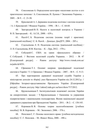 362
58. Соколовская А. Определение категории «налоговая льгота» и его
практическое значение / А. Соколовская, И. Лунина // Экономика Украины. –
2005. – № 9. – С. 21-30.
59. Крисоватий A. I. Державна податкова політика i система податків
/ А. І. Крисоватий // Фінанси України. – 1998. – № 1. – С. 64-68.
60. Завгородний В. П. Налоги и налоговый контроль в Украине /
В. П. Завгородний. – К.: А.С.К., 2000. – 639 с.
61. Палєй С. Б. Податкова система (основи теорії і практики):
[навчальний посібник] / С. Б. Палєй. – Донецьк: ДонДУУ, 2004. – 205 с.
62. Сідельнікова Л. П. Податкова система: [навчальний посібник] /
Л. П. Сідельнікова, И.М. Костіна. – К. : Ліра, 2012. – 578 с.
63. Собуцкий С. США на грани «фискального обрыва» /
С. Собуцкий. // Вестник налоговой службы Украины. – 2012. – № 47
[Електронний ресурс]. – Режим доступу: http://www.visnuk.com.ua/
ru/pubs/id/4551.
64. Єфименко Т. І. Основні напрями трансформації податкової
системи в Україні / Т. І. Єфименко // Фінанси України. – 2007. – № 9. – С. 9-13.
65. Про перетворення державної податкової служби України у
міністерство доходів та зборів]: указ Президента України від 24.12.2012 р. //
[Офіційне Інтернет-представництво Президента України [Електронний
ресурс]. – Режим доступу: http://zakon2.rada.gov.ua/laws/show/717/2012.
66. Крушельницька Т. Інституціалізація податкової системи України
на синергетичних засадах / Т. Крушельницька // Економіка та управління
підприємствами і національним господарствам. Вісник національної академії
державного управління при Президентові України. – 2011. – № 2. – С. 138-143.
67. Коровкин В. В. Основы теории налогообложения: [учебное
пособие] / В. В. Коровкин. – М.: Экономист, 2006. – 576 с.
68. Пепеляев С. Г. Основы налогового права: [учебное-методическое
пособие] / С. Г. Пепеляев. – М.: Инвест Фонд, 2000. – 496 с.
 