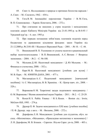 363
69. Смит А. Исследование о природе и причинах богатства народов /
А. Смит. – М.: Соцэкгиз, 1962. – 654 с.
70. Геєц В. М. Інноваційні перспективи України / В. М. Геєц,
В. П. Семиноженко. – Харків: Константа, 2006. – 272 с.
71. Про стягнення не внесених у строк податків і неподаткових
платежів: декрет Кабінету Міністрів України від 21.01.1993 р. за № 8-93 //
Урядовий кур’єр. – 6. лют. 1993 р.
72. Про порядок погашення зобов’язань платників податків перед
бюджетами та державними цільовими фондами: закон України від
21.12.2000 р. № 2181-III // Відомості Верховної Ради. – 2001. – № 10. – С. 44.
73. Вишневский В. П. Уклонение от уплаты налогов и рациональный
выбор налогоплательщика / В. П. Вишневский, А. С. Веткин // Вопросы
экономики. – 2004. – № 2. – С. 96-108.
74. Мельник Д. Ю. Налоговый менеджмент / Д. Ю. Мельник. – М.:
Финансы и статистика, 2000. – 352 с.
75. Карп М. В. Налоговый менеджмент: [учебник для вузов] /
М. В. Карп. – М.: ЮНИТИ-ДАНА, 2001. – 477 с.
76. Маглаперідзе А. С. Податковий менеджмент: [навчальний
посібник] / А. С. Маглаперідзе, В. В. Храпкіна. – К.: Центр навч. літ., 2008. –
328 с.
77. Воронкова О. М. Теоретичні засади податкового менеджменту /
О. М. Воронкова // Вісник економічної науки України. – 2011. – № 2. – С. 25-29.
78. Rosen H. S. Public Financc / H. S. Rosen. – Boston ctc.: Irwin;
McGraw-Hill, 1995. – 274 p.
79. Друкер П. Ф. Задачи менеджмента в XXI веке: [учебное пособие]
/ П. Ф. Друкер; пер. с англ. – М. : Вильямс, 2000. – 272 с.
80. Дорофеева Л. И. Менеджмент: [учебник для студентов, обуч. по
спец. «Математика», «Механика», «Прикладная математика в экономике»] /
Л. И. Дорофеева, М. В. Бгашев. – Саратов : Изд-во Сарат. ун-та, 2008. – 403 с.
 