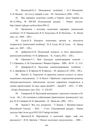 364
81. Виханский О. С. Менеджмент: [учебник] / О. С. Виханский,
А. И. Наумов. – [4-е изд.], перераб. и доп. – М.: Экономистъ, 2006. – 670 с.
82. Про державну податкову службу в Україні: закон України від
04.12.1990 р. № 509-XII [Електронний ресурс]. – Режим доступу:
http://zakon1.rada.gov.ua/laws/show/509-12.
83. Організація і методика податкових перевірок: [навчальний
посібник] / О. П. Чернявський, В. П. Хомутенко, В. В. Немченко. – К.: Центр
навч. літ., 2004. – 288 с.
84. Гусак Н. Б. Контроль податкових органів за діяльністю
підприємств: [навчальний посібник] / Н. Б. Гусак, Ю. Д. Гусак. – К.: Центр
навч. літ., 2007. – 320 с.
85. Доброскок О. В. Податковий контроль та його ефективність:
[навчальний посібник] / О. В. Доброскок. – К.: Алерта, 2012. – 238 с.
86. Єфимeнко T. I. Нові підходидо адміністрування податків /
Т. І. Єфимeнко, А. М. Соколовська // Фінанси України. – 2004. – № 10. – С. 3-15.
87. Дорофеева Н. А. Налоговое администрирование: [учебник] /
Н. А. Дорофеева, А. В. Брилон, Н. В. Брилон. – М.: Дашков и К°, 2010. – 296 с.
88. Палєй С. Б. Теоретичні та практичні аспекти сутності та змісту
податкового менеджменту / С. Б. Палєй // Проблеми і перспективи розвитку
обліково-аналітичного забезпечення системи управління підприємств в
умовах євроінтеграції: зб. наук. праць ДонДУУ. – ДонДУУ. – 2012. – Т. XIII.
– (Серія «Економіка»; вип. 232). – С. 234-247.
89. Скворцов Н. Н. Налоговый менеджмент: стратегия и тактика: в 10-
ти кн. – Кн. 1. От стагнации к стабилизации: [практическое руководство] / под
ред. Н. Н. Скворцов, В. П. Давыдовой. – К. : Вища шк., 2002. – 222 с.
90. Зыкова Т. Все под контролем / Т. Зыкова // Интернет-портал
[Российской Газеты]. – 2012. – 17 окт. [Электронный ресурс]. – Режим
доступа: http://www.rg.ru/2012/10/17/nalogi-site.html.
91. Цветков И. В. Партнерство в налоговой сфере: миф или
реальность? / И. В. Цветков // Палата налоговых консультантов. – 2008. –
 
