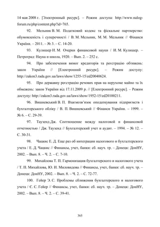 365
14 мая 2008 г. [Электронный ресурс]. – Режим доступа: http://www.nalog-
forum.ru/php/content.php?id=765.
92. Мельник В. М. Податковий кодекс та фіскальне партнерство:
обумовленість і суперечності / В. М. Мельник, М. М. Мельник // Фінанси
України. – 2011. – № 3. – С. 14-20.
93. Кулишер И. М. Очерки финансовой науки / И. М. Кулишер. –
Петроград: Наука и школа, 1920. – Вып. 2. – 252 с.
94. Про забезпечення вимог кредиторів та реєстрацію обтяжень:
закон України // [Електронний ресурс]. – Режим доступу:
http://zakon3.rada.gov.ua/laws/show/1255-15/ed20040624.
95. Про державну реєстрацію речових прав на нерухоме майно та їх
обмежень: закон України від 17.11.2009 р. // [Електронний ресурс]. – Режим
доступу: http://zakon3.rada.gov.ua/laws/show/1952-15/ed20100211.
96. Вишневський В. П. Взаємозв’язок оподаткування підприємств i
бухгалтерського обліку / В. П. Вишневський // Фінанси України. – 1999. –
№ 6. – С. 29-39.
97. Таузенд Дж. Соотношение между налоговой и финансовой
отчетностью / Дж. Таузенд // Бухгалтерский учет и аудит. – 1994. – № 12. –
С. 30-31.
98. Чацкис Е. Д. Еще раз об интеграции налогового и бухгалтерского
учета / Е. Д. Чацкис // Финансы, учет, банки: сб. науч. тр. – Донецк: ДонНУ,
2002. – Вып. 8. – Ч. 2. – С. 7-10.
99. Михайлова Т. П. Гармонизация бухгалтерского и налогового учета
/ Т. П. Михайлова, Ю. И. Миловидова // Финансы, учет, банки: сб. науч. тр. –
Донецк: ДонНУ, 2002. – Вып. 8. – Ч. 2. – С. 72-77.
100. Гейер Э. С. Проблемы сближения бухгалтерского и налогового
учета / Є. С. Гейер // Финансы, учет, банки: сб. науч. тр. – Донецк: ДонНУ,
2002. – Вып. 8. – Ч. 2. – С. 39-41.
 