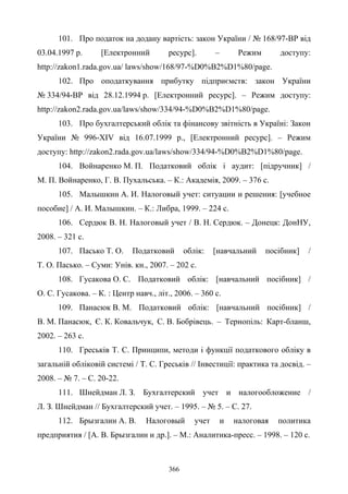 366
101. Про податок на додану вартість: закон України / № 168/97-ВР від
03.04.1997 р. [Електронний ресурс]. – Режим доступу:
http://zakon1.rada.gov.ua/ laws/show/168/97-%D0%B2%D1%80/page.
102. Про оподаткування прибутку підприємств: закон України
№ 334/94-ВР від 28.12.1994 р. [Електронний ресурс]. – Режим доступу:
http://zakon2.rada.gov.ua/laws/show/334/94-%D0%B2%D1%80/page.
103. Про бухгалтерський облік та фінансову звітність в Україні: Закон
України № 996-XIV від 16.07.1999 р., [Електронний ресурс]. – Режим
доступу: http://zakon2.rada.gov.ua/laws/show/334/94-%D0%B2%D1%80/page.
104. Войнаренко М. П. Податковий облік і аудит: [підручник] /
М. П. Войнаренко, Г. В. Пухальська. – К.: Академія, 2009. – 376 с.
105. Малышкин А. И. Налоговый учет: ситуации и решения: [учебное
пособие] / А. И. Малышкин. – К.: Либра, 1999. – 224 с.
106. Сердюк В. Н. Налоговый учет / В. Н. Сердюк. – Донецк: ДонНУ,
2008. – 321 с.
107. Пасько Т. О. Податковий облік: [навчальний посібник] /
Т. О. Пасько. – Суми: Унів. кн., 2007. – 202 с.
108. Гусакова О. С. Податковий облік: [навчальний посібник] /
О. С. Гусакова. – К. : Центр навч., літ., 2006. – 360 с.
109. Панасюк В. М. Податковий облiк: [навчальний посібник] /
В. М. Панасюк, Є. К. Ковальчук, С. В. Бобрiвець. – Тернопіль: Карт-бланш,
2002. – 263 с.
110. Греськів Т. С. Принципи, методи і функції податкового обліку в
загальній обліковій системі / Т. С. Греськів // Інвестиції: практика та досвід. –
2008. – № 7. – С. 20-22.
111. Шнейдман Л. З. Бухгалтерский учет и налогообложение /
Л. З. Шнейдман // Бухгалтерский учет. – 1995. – № 5. – С. 27.
112. Брызгалин А. В. Налоговый учет и налоговая политика
предприятия / [А. В. Брызгалин и др.]. – М.: Аналитика-пресс. – 1998. – 120 с.
 