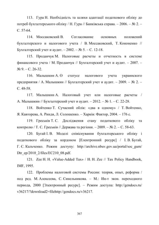 367
113. Гура Н. Необхідність та шляхи адаптації податкового обліку до
потреб бухгалтерського обліку / Н. Гура // Банківська справа. – 2006. – № 2. –
С. 57-64.
114. Моссаковский В. Согласование основных положений
бухгалтерского и налогового учета / В. Моссаковский, Т. Кононенко //
Бухгалтерский учет и аудит. – 2002. – № 5. – С. 12-18.
115. Проданчук М. Налоговые расчеты и отчетность в системе
финансового учета / М. Проданчук // Бухгалтерский учет и аудит. – 2007. –
№ 9. – С. 26-32.
116. Малышкин А. О статусе налогового учета украинского
предприятия / А. Малышкин // Бухгалтерский учет и аудит. – 2009. – № 2. –
С. 48-58.
117. Малышкин А. Налоговый учет или налоговые расчеты /
А. Малышкин // Бухгалтерский учет и аудит. – 2012. – № 1. – С. 22-28.
118. Войтенко Т. Сучасний облік: «два в одному» / Т. Войтенко,
Я. Кавторева, А. Риндя, Л. Солошенко. – Харків: Фактор, 2004. – 176 с.
119. Греськів Т. С. Дослідження стану податкового обліку та
контролю / Т. С. Греськів // Держава та регіони. – 2009. – № 2. – С. 58-63.
120. Бугай І. В. Моделі співіснування бухгалтерського обліку і
податкового обліку за кордоном [Електронний ресурс] / І. В. Бугай,
Г. С. Кальченко. Режим доступу: http://archive.nbuv.gov.ua/portal/soc_gum/
Dtr_ep/2010_2/files/EC210_08.pdf.
121. Zee H. H. «Value-Added Tax» / H. H. Zee // Tax Policy Handbook,
IMF, 1995.
122. Проблемы налоговой системы России: теория, опыт, реформа /
под ред. М. Алексеева, С. Синельникова. – М.: Ин-т экон. переходного
периода, 2000 [Электронный ресурс]. – Режим доступа: http://gendocs.ru/
v36217/?download2=filehttp://gendocs.ru/v36217.
 