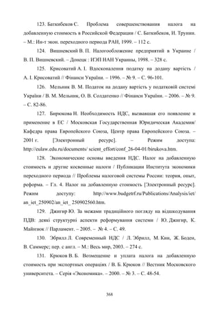 368
123. Баткибеков С. Проблема совершенствования налога на
добавленную стоимость в Российской Федерации / С. Баткибеков, И. Трунин.
– М.: Ин-т экон. переходного периода РАН, 1999. – 112 с.
124. Вишневский В. П. Налогообложение предприятий в Украине /
В. П. Вишневский. – Донецк : ИЭП НАН Украины, 1998. – 328 с.
125. Крисоватий А. І. Вдосконалення податку на додану вартість /
А. І. Крисоватий // Фінанси України. – 1996. – № 9. – С. 96-101.
126. Мельник В. М. Податок на додану вартість у податковій системі
України / В. М. Мельник, О. В. Солдатенко // Фінанси України. – 2006. – № 9.
– С. 82-86.
127. Бирюкова Н. Необходимость НДС, вызвавшая его появление и
применение в ЕС / Московская Государственная Юридическая Академия/
Кафедра права Европейского Союза, Центр права Европейского Союза. –
2001 г. [Электронный ресурс]. – Режим доступа:
http://eulaw.edu.ru/documents/ scient_effort/conf_26-04-01/birukova.htm.
128. Экономические основы введения НДС. Налог на добавленную
стоимость и другие косвенные налоги / Публикации Института экономики
переходного периода // Проблемы налоговой системы России: теория, опыт,
реформа. – Гл. 4. Налог на добавленную стоимость [Электронный ресурс].
Режим доступу: http://www.budgetrf.ru/Publications/Analysis/iet/
an_iet_250902/an_iet_ 250902560.htm.
129. Джигир Ю. За межами традиційного погляду на відшкодування
ПДВ: деякі структурні аспекти реформування системи / Ю. Джигир, К.
Майнзюк // Парламент. – 2005. – № 4. – С. 49.
130. Эбрилл Л. Современный НДС / Л. Эбрилл, М. Кин, Ж. Боден,
В. Саммерс; пер. с англ. – М.: Весь мир, 2003. – 274 с.
131. Крюков В. Б. Возмещение и уплата налога на добавленную
стоимость при экспортных операціях / В. Б. Крюков // Вестник Московского
университета. – Серія «Экономика». – 2000. – № 3. – С. 48-54.
 