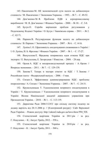 370
143. Павличенко М. Об экономической сути налога на добавленную
стоимость / М. Павличенко // Экономика Украины. – 1993. – № 7. – С. 49-52.
144. Дем’яненко М. Я. Проблеми ПДВ в агропромисловому
виробництві / М. Я. Дем’яненко // Фінанси України. – 2000. – № 10. – С. 3-8.
145. Бутук О. Спроби вирішення проблем регулювання у
Податковому Кодексі України / О. Бутук // Банківська справа. – 2011. – № 2.
– С. 62-71.
146. Парнюк В. Регулирующая функция налога на добавленную
стоимость / В. Парнюк // Экономика Украины. – 2007. – № 6. – С. 4-16.
147. Луніна І. О. Ефективність оподаткування споживання в Україні /
І. О. Луніна, Н. Б. Фролова // Фінанси України. – 2007. – № 1. – С. 17-27.
148. Выхухолева Е. Фрадкову понравилась идея отмены НДС при
экспорте / Е. Выхухолева, Е. Загородная // Известия. – 2004. – 28 апр.
149. Орлов А. НДС и воспроизводственный процесс / А. Орлов //
Вопросы экономики. – 2011. – № 7. – С. 129-139.
150. Зыкова Т. Теперь и мытари ответят за НДС / Т. Зыкова //
Российская газета – Федеральный выпуск. – 2006. – 5 мая.
151. Сигаев А. Эффективное администрирование НДС: проблемы
иперспективы / А. Сигаев // Экономика Украины. – 2007. – № 7. – С. 24-31.
152. Крушельницька Т. Удосконалення непрямого оподаткування в
Україні / Т. Крушельницька // Удосконалення непрямого оподаткування в
Україні: Вісник Національної академії державного управління при
Президентові України. – 2010. – № 1. – С. 113-119.
153. Директива Ради 2006/112/ЄС про спільну систему податку на
додану вартість від 28.11.2006 р. // [Електронний ресурс] / Сайт Верховної
Ради України. – Режим доступу: http://zakon2.rada.gov.ua/laws/show/994_928.
154. Статистичний щорічник України за 2011 рік / за ред.
Г. Осауленко. – К.: Август Трейд, 2012. – 558 с.
155. Статистичний щорічник України за 2010 рік / за ред.
Г. Осауленко – К. : Август Трейд, 2011. – 560 с.
 