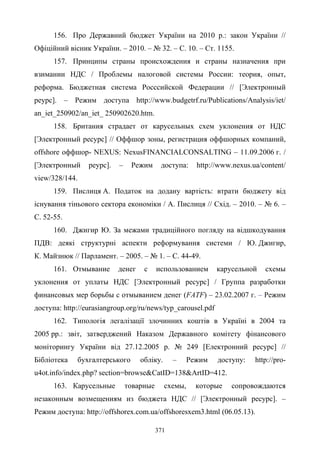 371
156. Про Державний бюджет України на 2010 р.: закон України //
Офіційний вісник України. – 2010. – № 32. – С. 10. – Ст. 1155.
157. Принципы страны происхождения и страны назначения при
взимании НДС / Проблемы налоговой системы России: теория, опыт,
реформа. Бюджетная система Росссийской Федерации // [Электронный
реурс]. – Режим доступа http://www.budgetrf.ru/Publications/Analysis/iet/
an_iet_250902/an_iet_ 250902620.htm.
158. Британия страдает от карусельных схем уклонения от НДС
[Электронный ресурс] // Оффшор зоны, регистрация оффшорных компаний,
offshore оффшор- NEXUS: NexusFINANCIALCONSALTING – 11.09.2006 г. /
[Электронный реурс]. – Режим доступа: http://www.nexus.ua/content/
view/328/144.
159. Пислиця А. Податок на додану вартість: втрати бюджету від
існування тіньового сектора економіки / А. Пислиця // Схід. – 2010. – № 6. –
С. 52-55.
160. Джигир Ю. За межами традиційного погляду на відшкодування
ПДВ: деякі структурні аспекти реформування системи / Ю. Джигир,
К. Майзнюк // Парламент. – 2005. – № 1. – С. 44-49.
161. Отмывание денег с использованием карусельной схемы
уклонения от уплаты НДС [Электронный ресурс] / Группа разработки
финансовых мер борьбы с отмыванием денег (FATF) – 23.02.2007 г. – Режим
доступа: http://eurasiangroup.org/ru/news/typ_carousel.pdf
162. Типологія легалізації злочинних коштів в Україні в 2004 та
2005 рр.: звіт, затверджений Наказом Державного комітету фінансового
моніторингу України від 27.12.2005 р. № 249 [Електронний ресурс] //
Бібліотека бухгалтерського обліку. – Режим доступу: http://pro-
u4ot.info/index.php? section=browse&CatID=138&ArtID=412.
163. Карусельные товарные схемы, которые сопровождаются
незаконным возмещениям из бюджета НДС // [Электронный ресурс]. –
Режим доступа: http://offshorex.com.ua/offshoresxem3.html (06.05.13).
 
