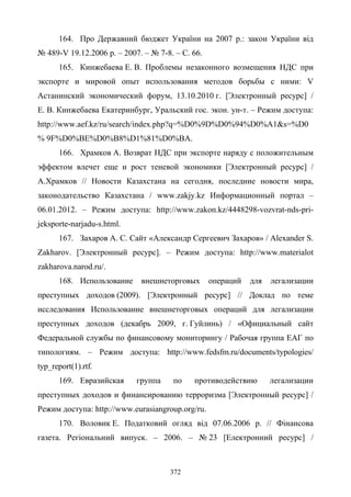 372
164. Про Державний бюджет України на 2007 р.: закон України від
№ 489-V 19.12.2006 р. – 2007. – № 7-8. – С. 66.
165. Кинжебаева Е. В. Проблемы незаконного возмещения НДС при
экспорте и мировой опыт использования методов борьбы с ними: V
Астанинский экономический форум, 13.10.2010 г. [Электронный ресурс] /
Е. В. Кинжебаева Екатеринбург, Уральский гос. экон. ун-т. – Режим доступа:
http://www.aef.kz/ru/search/index.php?q=%D0%9D%D0%94%D0%A1&s=%D0
% 9F%D0%BE%D0%B8%D1%81%D0%BA.
166. Храмков А. Возврат НДС при экспорте наряду с положительным
эффектом влечет еще и рост теневой экономики [Электронный ресурс] /
А.Храмков // Новости Казахстана на сегодня, последние новости мира,
законодательство Казахстана / www.zakjy.kz Информационный портал –
06.01.2012. – Режим доступа: http://www.zakon.kz/4448298-vozvrat-nds-pri-
jeksporte-narjadu-s.html.
167. Захаров А. С. Сайт «Александр Сергеевич Захаров» / Alexander S.
Zakharov. [Электронный ресурс]. – Режим доступа: http://www.materialot
zakharova.narod.ru/.
168. Использование внешнеторговых операций для легализации
преступных доходов (2009). [Электронный ресурс] // Доклад по теме
исследования Использование внешнеторговых операций для легализации
преступных доходов (декабрь 2009, г. Гуйлинь) / «Официальный сайт
Федеральной службы по финансовому мониторингу / Рабочая группа ЕАГ по
типологиям. – Режим доступа: http://www.fedsfm.ru/documents/typologies/
typ_report(1).rtf.
169. Евразийская группа по противодействию легализации
преступных доходов и финансированию терроризма [Электронный ресурс] /
Режим доступа: http://www.eurasiangroup.org/ru.
170. Воловик Е. Податковий огляд від 07.06.2006 р. // Фінансова
газета. Регіональний випуск. – 2006. – № 23 [Електронний ресурс] /
 