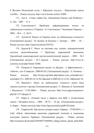 373
Е. Воловик Податковий огляд // Юридичні послуги – Юридичний портал
LawMix. – Режим доступу: http://www.lawmix.ru/bux/ 85085.
171. Tait A. «Value Added Tax: International Practice and Problems» /
A. Tait. – IMF. – P. 4.
172. Соколовская А. Проблемы реформирования налога на
добавленную стоимость в Украине / А. Соколовская // Экономика Украины. –
2004. – № 4. – С. 24-31.
173. Лунина И. Нужен ли Украине налог на добавленную стоимость?
[Электронный ресурс] / И. Лунина, В. Быковец // Эксперт. – 2005. – 24. –
Режим доступа: http://expert.ua/articles/9/0/522.
174. Бурдов В. Г. Налог на поставки как элемент демократической
системы налогообложения // Проблемы современной экономики,
Евразийский международный научно-аналитический журнал. – 2009. – № 3
[Электронный ресурс] / В. Г. Бурдов. – Режим доступа: http://www.m-
economy.ru/art.php3?artid=21060.
175. Романов А. Украинские налоги: от абсурда – к эффективности. /
«Хвиля», для «Главреда», 2009-05-26/ [Электронный ресурс] / А. Романов. –
Режим доступа: http://hvylya.org/index.php?option=com_content&view=
article&id=211: 2009-05-25-12-58-24&catid=4:2009-04-12-12-01-18&Itemid=10.
176. Иванова С. Налог на добавленную стоимость может быть
заменен налогом с продаж [Электронный ресурс] / С. Иванова, Б. Грозовский
// Ведомости / 13.03.2006 г. – Режим доступа: http://www.gipp.ru/opennews.
php?id=11711&type=0.
177. Кирш А. «Умный» налог с оборота, или НДС с человеческим
лицом // Интернет-газета. – 2005. – № 52. – 16 авг. [Электронный ресурс] /
А. Кирш. – Режим доступа: http://times.liga.net/articles/gs001581.html.
178. Гаврилов Ю. Три налога, которые спасут Украину – 27.09.2010 г.: //
Сайт «LB.ua: объективная аналитика украинской политики и экономики,
последние новости Украины» [Электронный ресурс]. – Режим доступа:
http://economics.lb.ua/estate/2010/09/27/66849tri_naloga_kotorie_spasut_ukrai.html.
 