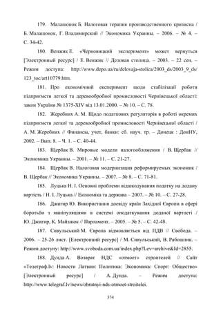 374
179. Малашонок Б. Налоговая терапия производственного кризисна /
Б. Малашонок, Г. Владимирский // Экономика Украины. – 2006. – № 4. –
С. 34-42.
180. Венжик Е. «Черновицкий эксперимент» может вернуться
[Электронный ресурс] / Е. Венжик // Деловая столица. – 2003. – 22 сен. –
Режим доступа: http://www.depo.ua/ru/delovaja-stolica/2003_ds/2003_9_ds/
123_toc/art10779.htm.
181. Про економічний експеримент щодо стабілізації роботи
підприємств легкої та деревообробної промисловості Чернівецької області:
закон України № 1375-XIV від 13.01.2000. – № 10. – С. 78.
182. Жеребних A. M. Щодо податкових регуляторів в роботі окремих
підприємств легкої та деревообробної промисловості Чернівецької області /
A. M. Жеребних // Финансы, учет, банки: сб. науч. тр. – Донецк : ДонНУ,
2002. – Вып. 8. – Ч. 1. – С. 40-44.
183. Щербак В. Мировые модели налогообложения / В. Щербак //
Экономика Украины. – 2001. – № 11. – С. 21-27.
184. Щербак В. Налоговая модернизация реформируемых экономик /
В. Щербак // Экономика Украины. – 2007. – № 8. – С. 71-81.
185. Луцька Н. І. Основні проблеми відшкодування податку на додану
вартість / Н. І. Луцька // Економіка та держава – 2007. – № 10. – С. 27-28.
186. Джигир Ю. Використання досвіду країн Західної Європи в сфері
боротьби з маніпуляціями в системі оподаткування доданої вартості /
Ю. Джигир, К. Майзнюк // Парламент. – 2005. – № 5. – С. 42-48.
187. Сивульський М. Європа відмовляється від ПДВ // Свобода. –
2006. – 25-26 лист. [Електронний ресурс] / М. Сивульський, В. Рябошлик. –
Режим доступу: http://www.svoboda.com.ua/index.php?Lev=archive&Id=2855.
188. Дунда А. Возврат НДС «отмоет» строителей // Сайт
«Телеграф.lv: Новости Латвии: Политика: Экономика: Спорт: Общество»
[Электронный ресурс] / А. Дунда. – Режим доступа:
http://www.telegraf.lv/news/obratnyi-nds-otmoet-stroitelei.
 