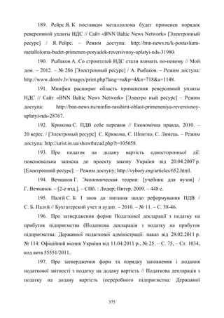 375
189. Рейрс Я. К поставкам металлолома будет применен порядок
реверсивной уплаты НДС // Сайт «BNN Baltic News Network» [Электронный
ресурс] / Я. Рейрс. – Режим доступа: http://bnn-news.ru/k-postavkam-
metalloloma-budet-primenen-poryadok-reversivnoy-uplatyi-nds-31980.
190. Рыбаков А. Со строителей НДС стали взимать по-новому // Мой
дом. – 2012. – № 286 [Электронный ресурс] / А. Рыбаков. – Режим доступа:
http://www.domlv.lv/images/print.php?lang=ru&p=4&n=718&a=1148.
191. Минфин расширит область применения реверсивной уплаты
НДС // Сайт «BNN Baltic News Network» [Электро ный ресурс] – Режим
доступа: http://bnn-news.ru/minfin-rasshirit-oblast-primeneniya-reversivnoy-
uplatyi-nds-28767.
192. Крюкова С. ПДВ себе пережив // Економічна правда, 2010. –
20 верес. / [Электроный ресурс] С. Крюкова, Є. Шпитко, С. Лямець. – Режим
доступа: http://urist.in.ua/showthread.php?t=105658.
193. Про податок на додану вартість односторонньої дії:
пояснювальна записка до проекту закону України від 20.04.2007 р.
[Електронний ресурс]. – Режим доступу: http://vybory.org/articles/652.html.
194. Вечканов Г. Экономическая теория: [учебник для вузов] /
Г. Вечканов. – [2-е изд.]. – СПб. : Лидер; Питер, 2009. – 448 с.
195. Палєй С. Б. І знов до питання щодо реформування ПДВ /
С. Б. Палєй // Бухгатерский учет и аудит. – 2010. – № 11. – С. 38-46.
196. Про затвердження форми Податкової декларації з податку на
прибуток підприємства (Податкова декларація з податку на прибуток
підприємства: Державної податкової адміністрації: наказ вiд 28.02.2011 р.
№ 114: Офіційний вісник України вiд 11.04.2011 р., № 25. – С. 75, – Ст. 1034,
код акта 55551/2011.
197. Про затвердження форм та порядку заповнення і подання
податкової звітності з податку на додану вартість // Податкова декларація з
податку на додану вартість (переробного підприємства: Державної
 