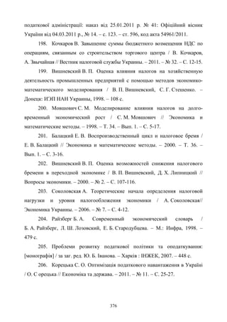 376
податкової адміністрації: наказ вiд 25.01.2011 р. № 41: Офіційний вісник
України вiд 04.03.2011 р., № 14. – с. 123. – ст. 596, код акта 54961/2011.
198. Кочкаров В. Завышение суммы бюджетного возмещения НДС по
операциям, связанным со строительством торгового центра / В. Кочкаров,
А. Звычайная // Вестник налоговой службы Украины. – 2011. – № 32. – С. 12-15.
199. Вишневский В. П. Оценка влияния налогов на хозяйственную
деятельность промышленных предприятий с помощью методов экономико-
математического моделирования / В. П. Вишневский, С. Г. Стешенко. –
Донецк: ИЭП НАН Украины, 1998. – 108 с.
200. Мовшович С. М. Моделирование влияния налогов на долго-
временный экономический рост / С. М. Мовшович // Экономика и
математические методы. – 1998. – Т. 34. – Вып. 1. – С. 5-17.
201. Балацкий Е. В. Воспроизводственный цикл и налоговое бремя /
Е. В. Балацкий // Экономика и математические методы. – 2000. – Т. 36. –
Вып. 1. – С. 3-16.
202. Вишневский В. П. Оценка возможностей снижения налогового
бремени в переходной экономике / В. П. Вишневский, Д. Х. Липницкий //
Вопросы экономики. – 2000. – № 2. – С. 107-116.
203. Соколовская А. Теоретические начала определения налоговой
нагрузки и уровня налогообложения экономики / А. Соколовская//
Экономика Украины. – 2006. – № 7. – С. 4-12.
204. Райзберг Б. А. Современный экономический словарь /
Б. А. Райзберг, Л. Ш. Лозовский, Е. Б. Стародубцева. – М.: Инфра, 1998. –
479 с.
205. Проблеми розвитку податкової політики та оподаткування:
[монографія] / за заг. ред. Ю. Б. Іванова. – Xарків : ІНЖЕК, 2007. – 448 с.
206. Корецька С. О. Оптимізація податкового навантаження в Україні
/ О. С орецька // Економіка та держава. – 2011. – № 11. – С. 25-27.
 