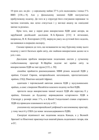 197
18 трлн дол. на рік – у середньому майже 27 % усіх надходжень і понад 5 %
ВВП [130, с. 9]. Але у фіскальному значенні ПДВ поступається
прибутковому податку. До того ж у структурі його стягування переважає та
частина платежів, яка легко стягується і у вигляді акцизу на «шкідливі
звички та розкіш».
Крім того, вже у перші роки використання ПДВ деякі автори, як
зарубіжний російський дослідник В. Б. Крюков [131] й вітчизняні,
наприклад, В. К. Конторович [132], звернули увагу на суттєвий його недолік,
що виявився в операціях експорту.
Сказане привело до того, що незважаючи на таку бурхливу появу цього
податку у житті багатьох країн світу, він знайшов використання далеко не в
усіх з них.
Дослідник проблем використання податкових систем у сучасному
глобалізованому просторі В. Щербак поділяє всі країни світу за
використанням ПДВ на такі групи [133, с. 50]:
спокійне прийняття рекомендованих МВФ різних моделей ПДВ у
країнах Східної Європи, неєвропейських католицьких, протестантських
країнах, СНД, Північно-західній Африці;
адаптація і торговельний ажіотаж довкола ПДВ у мусульманських
країнах, а саме: створення Малайзією власного податку на базі ПДВ;
протести щодо використання чинної моделі ПДВ або перегляд її у
країнах, близьких до буддизму: впровадження «стартового» ПДВ в
Сінгапурі у розмірі лише 3 %, а в Японії 5-відсоткової ставки стартового
ПДВ під приводом планованого вступу в ЄС;
ухилення від західноєвропейської уніфікації в англомовному просторі,
у тому числі й у США (де немає загальнодержавного ПДВ).
Своєрідні відмінності має податкова модель Канади, а у Великій
Британії та Німеччині практикується нижчий рівень податкового тягаря, ніж
в ЄС.
 