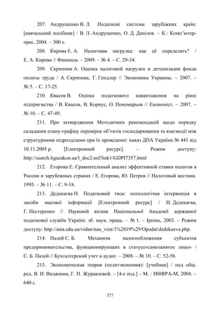 377
207. Андрущенко В. Л. Податкові системи зарубіжних країн:
[навчальний посібник] / В. Л. Андрущенко, О. Д. Данілов. – К.: Комп’ютер-
прес, 2004. – 300 с.
208. Кирова Е. А. Налоговая нагрузка: как её определять? /
Е. А. Кирова // Финансы. – 2009. – № 4. – С. 29-34.
209. Скрипник А. Оценка налоговой нагрузки и детенизация фонда
оплаты труда / А. Скрипник, Г. Гендлер // Экономика Украины. – 2007. –
№ 5. – С. 17-25.
210. Квасов В. Оцінка податкового навантаження на рівні
підприємства / В. Квасов, В. Корнус, О. Пономарьов // Економіст. – 2007. –
№ 10. – С. 47-49.
211. Про затвердження Методичних рекомендацій щодо порядку
складання плану-графіку перевірок об’єктів господарювання та взаємодії між
структурними підрозділами при їх проведенні: наказ ДПА України № 441 від
10.11.2005 р. [Електронний ресурс]. – Режим доступу:
http://search.ligazakon.ua/l_doc2.nsf/link1/GDPI7357.html
212. Егорова Е. Сравнительный анализ эффективной ставки налогов в
России и зарубежных странах / Е. Егорова, Ю. Петров // Налоговый вестник.
1995. – № 11. – С. 9-18.
213. Дедекаєва Н. Податковий тиск: психологічна інтервенція в
засоби масової інформації [Електронний ресурс] / Н. Дедекаєва,
Г. Нестеренко // Науковій вісник Національної Академії державної
податкової служби Україні: зб. наук. праць. – № 1. – Ірпінь, 2003. – Режим
доступу: http://asta.edu.ua/vidan/nau_visn/1%2819%29/Opodat/dedekaeva.php.
214. Палей С. Б. Механизм налогообложения субъектов
предпринимательства, функционирующих в статусе«самозанятое лицо» /
С. Б. Палей // Бухгалтерский учет и аудит. – 2008. – № 10. – С. 52-56.
215. Экономическая теория (политэкономия): [учебник] / под общ.
ред. В. И. Видяпина, Г. П. Журавлевой. – [4-е изд.] – М. : ИНФРА-М, 2004. –
640 с.
 