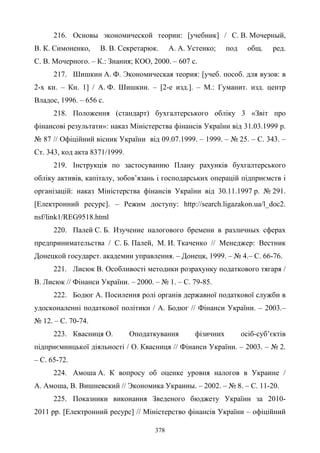 378
216. Основы экономической теории: [учебник] / С. В. Мочерный,
В. К. Симоненко, В. В. Секретарюк. А. А. Устенко; под общ. ред.
С. В. Мочерного. – К.: Знания; КОО, 2000. – 607 с.
217. Шишкин А. Ф. Экономическая теория: [учеб. пособ. для вузов: в
2-х кн. – Кн. 1] / А. Ф. Шишкин. – [2-е изд.]. – М.: Гуманит. изд. центр
Владос, 1996. – 656 с.
218. Положення (стандарт) бухгалтерського обліку 3 «Звіт про
фінансові результати»: наказ Міністерства фінансів України від 31.03.1999 р.
№ 87 // Офіційний вісник України від 09.07.1999. – 1999. – № 25. – С. 343. –
Ст. 343, код акта 8371/1999.
219. Інструкція по застосуванню Плану рахунків бухгалтерського
обліку активів, капіталу, зобов’язань і господарських операцій підприємств і
організацій: наказ Міністерства фінансів України від 30.11.1997 р. № 291.
[Електронний ресурс]. – Режим доступу: http://search.ligazakon.ua/l_doc2.
nsf/link1/REG9518.html
220. Палей С. Б. Изучение налогового бремени в различных сферах
предпринимательства / С. Б. Палей, М. И. Ткаченко // Менеджер: Вестник
Донецкой государст. академии управления. – Донецк, 1999. – № 4.– C. 66-76.
221. Лисюк В. Особливості методики розрахунку податкового тягаря /
В. Лисюк // Фінанси України. – 2000. – № 1. – С. 79-85.
222. Бодюг А. Посилення ролі органів державної податкової служби в
удосконаленні податкової політики / А. Бодюг // Фінанси України. – 2003.–
№ 12. – С. 70-74.
223. Квасниця О. Оподаткування фізичних осіб-суб’єктів
підприємницької діяльності / О. Квасниця // Фінанси України. – 2003. – № 2.
– С. 65-72.
224. Амоша А. К вопросу об оценке уровня налогов в Украине /
А. Амоша, В. Вишневский // Экономика Украины. – 2002. – № 8. – С. 11-20.
225. Показники виконання Зведеного бюджету України за 2010-
2011 рр. [Електронний ресурс] // Міністерство фінансів України – офіційний
 