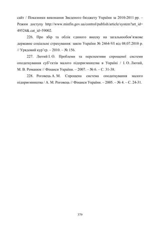 379
сайт / Показники виконання Зведеного бюджету України за 2010-2011 рр. –
Режим доступу http://www.minfin.gov.ua/control/publish/article/system?art_id=
49524&.cat_id=59002.
226. Про збір та облік єдиного внеску на загальнообов’язкове
державне соціальне страхування: закон України № 2464-VI від 08.07.2010 р.
// Урядовий кур’єр. – 2010. – № 156.
227. Лютий І. О. Проблеми та перспективи спрощеної системи
оподаткування суб’єктів малого підприємництва в Україні / І. О. Лютий,
М. В. Романюк // Фінанси України. – 2007. – № 6. – С. 31-38.
228. Роговець А. М. Спрощена система оподаткування малого
підприємництва / А. М. Роговець // Фінанси України. – 2005. – № 4. – С. 24-31.
 
