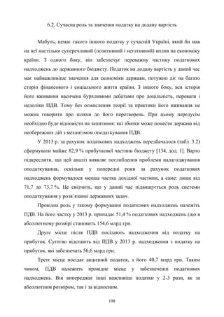 198
6.2. Сучасна роль та значення податку на додану вартість
Мабуть, немає такого іншого податку у сучасній Україні, який би мав
на неї настільки суперечливий (позитивний і негативний) вплив на економіку
країни. З одного боку, він забезпечує переважну частину податкових
надходжень до державного бюджету. Податок на додану вартість у даний час
має найважливіше значення для економіки держави, потужно діє на багато
сторін фінансового і соціального життя країни. З іншого боку, вся історія
його вживання насичена бурхливими дебатами про доцільність, переваги і
недоліки ПДВ. Тому без осмислення теорії та практики його вживання не
можна говорити про шляхи до його перетворень. При цьому передусім
необхідно буде відповісти на запитання: які збитки може понести держава від
необережних дій з механізмом оподаткування ПДВ.
У 2013 р. за рахунок податкових надходжень передбачалося (табл. 3.2)
сформувати майже 82,9 % прибуткової частини бюджету [134, дод. 1]. Варто
підкреслити, що цей аналіз виявляє поглиблення проблеми налагоджування
оподаткування, оскільки у попередні роки за рахунок податкових
надходжень формувалося менша частка дохідної частини, а саме: лише від
71,7 до 73,7 %. Це свідчить, що у даний час підвищується роль системи
оподаткування у розв’язанні державних задач.
Провідна роль у такому формуванні податкових надходжень належіть
ПДВ. На його частку у 2013 р. припадає 51,4 % податкових надходжень (що в
абсолютному розмірі становить 154,6 млрд грн.
Друге місце після ПДВ посідають надходження від податку на
прибуток. Суттєво відстають від ПДВ у 2013 р. надходження з податку на
прибуток, які забезпечать 56,6 млрд грн.
Третє місце посідає акцизний податок, з його 40,7 млрд грн. Таким
чином, ПДВ належить провідне місце у забезпеченні податкових
надходжень. Він випереджає інші важливіші податки у 2-3 рази, як за
абсолютним розміром, так і за відносним.
 