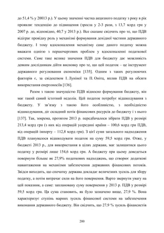 200
до 51,4 % у 20013 р.). У цьому значенні частка акцизного податку з року в рік
проявляє тенденцію до підвищення (зросла у 2-3 рази, з 13,7 млрд грн у
2007 р. до, відповідно, 40,7 у 2013 р.). Все сказане свідчить про те, що ПДВ
відіграє провідну роль у механізмі формування дохідної частини державного
бюджету. І тому вдосконалення механізму саме даного податку можна
вважати однією з першочергових проблем у вдосконаленні податкової
системи. Саме таке велике значення ПДВ для бюджету дає можливість
деяким дослідникам дійти висновку про те, що цей податок – це інструмент
державного регулювання економіки [135]. Одним з таких регулюючих
факторів є, за свідоцтвом І. Луніної та П. Онітц, вплив ПДВ на обсяги
використання енергоносіїв [136].
Разом з такою значущістю ПДВ відносно формування бюджету, він
має такий самий істотний недолік. Цей податок потребує відшкодування з
бюджету. У зв’язку з такою його особливістю, з необхідністю
відшкодування, діє складний потік фінансових ресурсів до бюджету і з нього
[137]. Так, зокрема, протягом 2013 р. передбачалося зібрати ПДВ у розмірі
213,4 млрд грн (з них від операцій усередині країни – 100,6 млрд грн ПДВ,
від операцій імпорту – 112,8 млрд грн). З цієї суми загального надходження
ПДВ планувалося відшкодувати податок на суму 59,5 млрд грн. Отже, у
бюджеті 2013 р., для використання в цілях держави, має залишитися цього
податку у розмірі лише 154,6 млрд грн. А бюджету при цьому доведеться
повернути більше як 27,9% податкових надходжень, що створює додаткові
навантаження на механізми забезпечення державних фінансових потоків.
Звідси виходить, що спочатку держава докладає величезних зусиль для збору
податку, а потім витрачає сили на його повернення. Варто звернути увагу на
цей показник, а саме: заплановану суму повернення у 2013 р. ПДВ у розмірі
59,5 млрд грн. Ця сума становить, як було зазначено вище, 27,9 %. Вона
характеризує ступінь марних зусиль фінансової системи на забезпечення
виконання державного бюджету. Він свідчить, що 27,9 % зусиль фінансистів
 