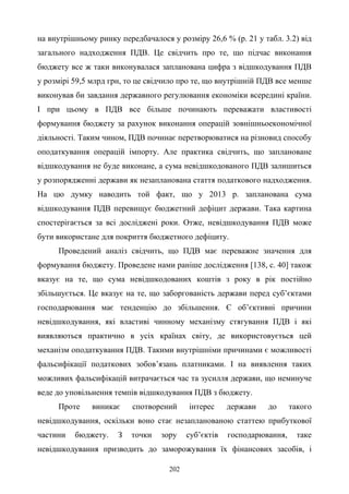 202
на внутрішньому ринку передбачалося у розміру 26,6 % (р. 21 у табл. 3.2) від
загального надходження ПДВ. Це свідчить про те, що підчас виконання
бюджету все ж таки виконувалася запланована цифра з відшкодування ПДВ
у розмірі 59,5 млрд грн, то це свідчило про те, що внутрішній ПДВ все менше
виконував би завдання державного регулювання економіки всередині країни.
І при цьому в ПДВ все більше починають переважати властивості
формування бюджету за рахунок виконання операцій зовнішньоекономічної
діяльності. Таким чином, ПДВ починає перетворюватися на різновид способу
оподаткування операцій імпорту. Але практика свідчить, що заплановане
відшкодування не буде виконане, а сума невідшкодованого ПДВ залишиться
у розпорядженні держави як незапланована стаття податкового надходження.
На цю думку наводить той факт, що у 2013 р. запланована сума
відшкодування ПДВ перевищує бюджетний дефіцит держави. Така картина
спостерігається за всі досліджені роки. Отже, невідшкодування ПДВ може
бути використане для покриття бюджетного дефіциту.
Проведений аналіз свідчить, що ПДВ має переважне значення для
формування бюджету. Проведене нами раніше дослідження [138, с. 40] також
вказує на те, що сума невідшкодованих коштів з року в рік постійно
збільшується. Це вказує на те, що заборгованість держави перед суб’єктами
господарювання має тенденцію до збільшення. Є об’єктивні причини
невідшкодування, які властиві чинному механізму стягування ПДВ і які
виявляються практично в усіх країнах світу, де використовується цей
механізм оподаткування ПДВ. Такими внутрішніми причинами є можливості
фальсифікації податкових зобов’язань платниками. І на виявлення таких
можливих фальсифікацій витрачається час та зусилля держави, що неминуче
веде до уповільнення темпів відшкодування ПДВ з бюджету.
Проте виникає спотворений інтерес держави до такого
невідшкодування, оскільки воно стає незапланованою статтею прибуткової
частини бюджету. З точки зору суб’єктів господарювання, таке
невідшкодування призводить до заморожування їх фінансових засобів, і
 