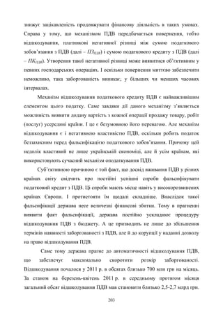 203
знижує зацікавленість продовжувати фінансову діяльність в таких умовах.
Справа у тому, що механізмом ПДВ передбачається повернення, тобто
відшкодування, платникові негативної різниці між сумою податкового
зобов’язання з ПДВ (далі – ПЗПДВ) і сумою податкового кредиту з ПДВ (далі
– ПКПДВ). Утворення такої негативної різниці може виявитися об’єктивним у
певних господарських операціях. І оскільки повернення миттєво забезпечити
неможливо, така заборгованість виникає, у більших чи менших часових
інтервалах.
Механізм відшкодування податкового кредиту ПДВ є найважливішим
елементом цього податку. Саме завдяки дії даного механізму з’являється
можливість виявити додану вартість з кожної операції продажу товару, робіт
(послуг) усередині країни. І це є безумовною його перевагою. Але механізм
відшкодування є і негативною властивістю ПДВ, оскільки робить податок
беззахисним перед фальсифікацією податкового зобов’язання. Причому цей
недолік властивий не лише українській економіці, але й усім країнам, які
використовують сучасний механізм оподаткування ПДВ.
Суб’єктивною причиною є той факт, що досвід вживання ПДВ у різних
країнах світу свідчить про постійні успішні спроби фальсифікувати
податковий кредит з ПДВ. Ці спроби мають місце навіть у високорозвинених
країнах Європи. І протистояти їм щодалі складніше. Внаслідок такої
фальсифікації держава несе величезні фінансові збитки. Тому в прагненні
виявити факт фальсифікації, держава постійно ускладнює процедуру
відшкодування ПДВ з бюджету. А це призводить не лише до збільшення
термінів наявності заборгованості з ПДВ, але й до корупції у наданні дозволу
на право відшкодування ПДВ.
Саме тому держава прагне до автоматичності відшкодування ПДВ,
що забезпечує максимально скоротити розмір заборгованості.
Відшкодування почалося у 2011 р. в обсягах близько 700 млн грн на місяць.
За станом на березень-квітень 2011 р. в середньому протягом місяця
загальний обсяг відшкодування ПДВ мав становити близько 2,5-2,7 млрд грн.
 
