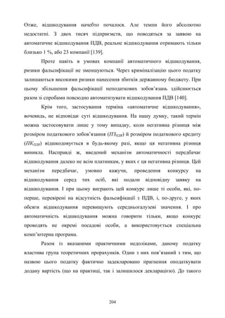 204
Отже, відшкодування начебто почалося. Але темпи його абсолютно
недостатні. З двох тисяч підприємств, що поводяться за заявою на
автоматичне відшкодування ПДВ, реальне відшкодування отримають тільки
близько 1 %, або 23 компанії [139].
Проте навіть в умовах компанії автоматичного відшкодування,
ризики фальсифікації не зменшуються. Через криміналізацію цього податку
залишаються високими ризики нанесення збитків державному бюджету. При
цьому збільшення фальсифікації неподаткових зобов’язань здійснюється
разом зі спробами повсюдно автоматизувати відшкодування ПДВ [140].
Крім того, застосування терміна «автоматичне відшкодування»,
вочевидь, не відповідає суті відшкодування. На нашу думку, такий термін
можна застосовувати лише у тому випадку, коли негативна різниця між
розміром податкового зобов’язання (ПЗПДВ) й розміром податкового кредиту
(ПКПДВ) відшкодовується в будь-якому разі, якщо ця негативна різниця
виникла. Насправді ж, введений механізм автоматичності передбачає
відшкодування далеко не всім платникам, у яких є ця негативна різниця. Цей
механізм передбачає, умовно кажучи, проведення конкурсу на
відшкодування серед тих осіб, які подали відповідну заявку на
відшкодування. І при цьому виграють цей конкурс лише ті особи, які, по-
перше, перевірені на відсутність фальсифікації з ПДВ, і, по-друге, у яких
обсяги відшкодування перевищують середньогалузеві значення. І про
автоматичність відшкодування можна говорити тільки, якщо конкурс
проводять не окремі посадові особи, а використовується спеціальна
комп’ютерна програма.
Разом із вказаними практичними недоліками, даному податку
властива група теоретичних прорахунків. Один з них пов’язаний з тим, що
назвою цього податку фактично задекларовано прагнення оподаткувати
додану вартість (що на практиці, так і залишилося декларацією). До такого
 
