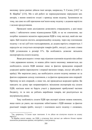 205
висновку трохи раніше дійшли інші автори, наприклад, Т. Слезко, [141]1
та
В. Щербак2
[133]. Ми в цій роботі не переказуватимемо міркування цих
авторів, з якими повністю згодні з приводу назви податку. Зупинимося на
тому, що саме по собі прагнення пов’язати назву податку з доданою вартістю
є вельми продуктивним.
Проведені нами дослідження дозволяють стверджувати, у разі якщо
навіть і забезпечити повне відшкодування ПДВ, то це не означатиме, що
потрібно залишити механізм нарахування ПДВ в тому вигляді, який він має
зараз. Цей податок містить дискримінаційну складову, через яку платниками
податку є не всі суб’єкти господарювання, де додана вартість створюється. І
передусім це стосується експортерів товарів (робіт, послуг), для яких ставка
ПДВ установлена в розмірі 0 %. Ця особливість дозволяє звільнити
експортерів від сплати податку.
Якщо розглядати з точки зору відносин платників податків між собою
і між державною казною, то можна дійти такого висновку: виявляється, що
необхідність сплати ПДВ виникає лише за фактом проведення операцій
усередині країни (враховуючи і операції ввезення товару, послуг або робіт в
країну). Ми звертаємо увагу, що необхідність сплати податку виникає не за
фактом одержання доходу платником, а за фактом проведення ним операцій.
Причому не всіх операцій, а лише тих, які проводяться всередині країни. Це
наводить на думку про неправомірність звільнення експортерів від сплати
ПДВ, оскільки вони не беруть участі у формуванні прибуткової частини
бюджету, то за них це роблять виробники товарів, які реалізуються на
внутрішньому ринку.
Таку особливість сплати ПДВ при експорті цілком можна пояснити,
якщо взяти до уваги, що податкове зобов’язання з ПДВ виникає за фактом
реалізації товарів (робіт, послуг) і платником цього податку є споживач,
1
Так, наприклад, Т. Слезко задає запитання: А чи дійсно ми сплачуємо податок на додану
вартість?
2
В. Щербак взагалі вважає, що ПДВ у сучасному його вигляді дає набагато більше переваг
економічно розвиненим країнам, ніж країнам у стані розвитку.
 