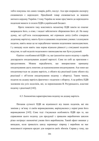 206
тобто покупець тих самих товарів, робіт, послуг. Але при операціях експорту
споживачем є нерезидент. Придбаний товар споживається за межами
митного кордону України. І тому Україна не може пред’явити до нерезидента
податкові вимоги зі сплати ПДВ в український бюджет.
Проте пояснити таку властивість механізму ПДВ зовсім не означає
виправдати його, а отже, і надалі забезпечити збереження його дії. На нашу
думку, всі суб’єкти господарювання, які отримали дохід (тобто створили
додаткову вартість), мають бути в однакових податкових умовах і сплачувати
податок, навіть якщо це не передбачено чинним податковим законодавством.
І у випадку коли навіть така норма відносно рівності у стягуванні податків
відсутня, то цей недолік податкового законодавства має бути усунений.
Однією з особливостей ПДВ є те, що ідеологією цього податку є спроба
декларувати оподаткування доданої вартості. Саме по собі це прагнення є
продуктивним. Можна передбачити, що використання принципу
оподаткування дасть поштовх до вдосконалення оподаткування. Але поки що
оподатковується не додана вартість, а обсяги від реалізації (саме обсяги від
реалізації є об’єктом оподаткування податку з обороту). Таким чином,
податок на додану вартість фактично є податком з обороту. А це робить ПДВ
залежним від усіх недоліків, які, за переконанням В. Регурецького, властиві
податку з реалізації [142].
6.3. Економічна характеристика податку на додану вартість
Питання сутності ПДВ як відмінності від інших податків, які він
замінив у зв’язку зі своїм впровадженням, вирішувалися у перші роки його
впровадження [143]. Саме тоді з’ясувалася особливість ПДВ про те, що
справляння цього податку для продукції з тривалим виробничим циклом
різко погіршує економічні умови його виробництва. Такий ефект виникає у
випадках, коли тривалість циклу перевищує півроку і виробник не має
можливості отримати кредит для покриття своїх збитків. Справа у тому, що
 