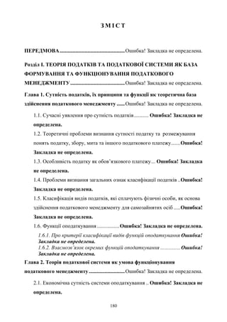 180
З М І С Т
ПЕРЕДМОВА.................................................Ошибка! Закладка не определена.
Розділ І. ТЕОРІЯ ПОДАТКІВ ТА ПОДАТКОВОЇ СИСТЕМИ ЯК БАЗА
ФОРМУВАННЯ ТА ФУНКЦІОНУВАННЯ ПОДАТКОВОГО
МЕНЕДЖМЕНТУ.........................................Ошибка! Закладка не определена.
Глава 1. Сутність податків, їх принципи та функції як теоретична база
здійснення податкового менеджменту ......Ошибка! Закладка не определена.
1.1. Сучасні уявлення про сутність податків........... Ошибка! Закладка не
определена.
1.2. Теоретичні проблеми визнання сутності податку та розмежування
понять податку, збору, мита та іншого податкового платежу.......Ошибка!
Закладка не определена.
1.3. Особливість податку як обов’язкового платежу... Ошибка! Закладка
не определена.
1.4. Проблеми визнання загальних ознак класифікації податків ..Ошибка!
Закладка не определена.
1.5. Класифікація видів податків, які сплачують фізичні особи, як основа
здійснення податкового менеджменту для самозайнятих осіб .....Ошибка!
Закладка не определена.
1.6. Функції оподаткування.................Ошибка! Закладка не определена.
1.6.1. Про критерії класифікації видів функцій оподаткування Ошибка!
Закладка не определена.
1.6.2. Взаємозв’язок окремих функцій оподаткування ...............Ошибка!
Закладка не определена.
Глава 2. Теорія податкової системи як умова функціонування
податкового менеджменту...........................Ошибка! Закладка не определена.
2.1. Економічна сутність системи оподаткування .. Ошибка! Закладка не
определена.
 