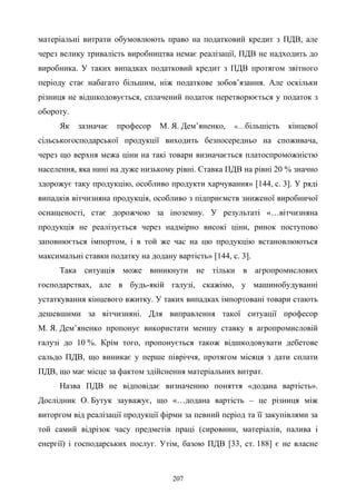 207
матеріальні витрати обумовлюють право на податковий кредит з ПДВ, але
через велику тривалість виробництва немає реалізації, ПДВ не надходить до
виробника. У таких випадках податковий кредит з ПДВ протягом звітного
періоду стає набагато більшим, ніж податкове зобов’язання. Але оскільки
різниця не відшкодовується, сплачений податок перетворюється у податок з
обороту.
Як зазначає професор М. Я. Дем’яненко, «…більшість кінцевої
сільськогосподарської продукції виходить безпосередньо на споживача,
через що верхня межа ціни на такі товари визначається платоспроможністю
населення, яка нині на дуже низькому рівні. Ставка ПДВ на рівні 20 % значно
здорожує таку продукцію, особливо продукти харчування» [144, с. 3]. У ряді
випадків вітчизняна продукція, особливо з підприємств зниженої виробничої
оснащеності, стає дорожчою за іноземну. У результаті «…вітчизняна
продукція не реалізується через надмірно високі ціни, ринок поступово
заповнюється імпортом, і в той же час на цю продукцію встановлюються
максимальні ставки податку на додану вартість» [144, с. 3].
Така ситуація може виникнути не тільки в агропромислових
господарствах, але в будь-якій галузі, скажімо, у машинобудуванні
устаткування кінцевого вжитку. У таких випадках імпортовані товари стають
дешевшими за вітчизняні. Для виправлення такої ситуації професор
М. Я. Дем’яненко пропонує використати меншу ставку в агропромисловій
галузі до 10 %. Крім того, пропонується також відшкодовувати дебетове
сальдо ПДВ, що виникає у перше півріччя, протягом місяця з дати сплати
ПДВ, що має місце за фактом здійснення матеріальних витрат.
Назва ПДВ не відповідає визначенню поняття «додана вартість».
Дослідник О. Бутук зауважує, що «…додана вартість – це різниця між
виторгом від реалізації продукції фірми за певний період та її закупівлями за
той самий відрізок часу предметів праці (сировини, матеріалів, палива і
енергії) і господарських послуг. Утім, базою ПДВ [33, ст. 188] є не власне
 