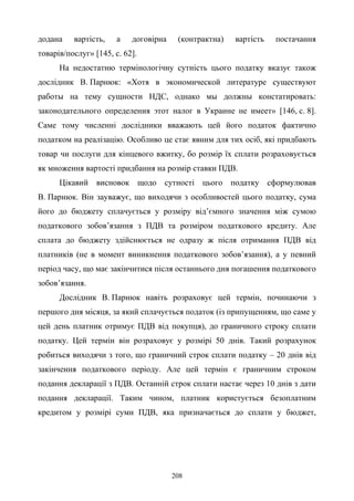 208
додана вартість, а договірна (контрактна) вартість постачання
товарів/послуг» [145, с. 62].
На недостатню термінологічну сутність цього податку вказує також
дослідник В. Парнюк: «Хотя в экономической литературе существуют
работы на тему сущности НДС, однако мы должны констатировать:
законодательного определения этот налог в Украине не имеет» [146, с. 8].
Саме тому численні дослідники вважають цей його податок фактично
податком на реалізацію. Особливо це стає явним для тих осіб, які придбають
товар чи послуги для кінцевого вжитку, бо розмір їх сплати розраховується
як множення вартості придбання на розмір ставки ПДВ.
Цікавий висновок щодо сутності цього податку сформулював
В. Парнюк. Він зауважує, що виходячи з особливостей цього податку, сума
його до бюджету сплачується у розміру від’ємного значення між сумою
податкового зобов’язання з ПДВ та розміром податкового кредиту. Але
сплата до бюджету здійснюється не одразу ж після отримання ПДВ від
платників (не в момент виникнення податкового зобов’язання), а у певний
період часу, що має закінчитися після останнього дня погашення податкового
зобов’язання.
Дослідник В. Парнюк навіть розраховує цей термін, починаючи з
першого дня місяця, за який сплачується податок (із припущенням, що саме у
цей день платник отримує ПДВ від покупця), до граничного строку сплати
податку. Цей термін він розраховує у розмірі 50 днів. Такий розрахунок
робиться виходячи з того, що граничний строк сплати податку – 20 днів від
закінчення податкового періоду. Але цей термін є граничним строком
подання декларації з ПДВ. Останній строк сплати настає через 10 днів з дати
подання декларації. Таким чином, платник користується безоплатним
кредитом у розмірі суми ПДВ, яка призначається до сплати у бюджет,
 