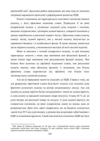 209
протягом60 днів3
. Дослідник робить припущення, що саме тому не знаходять
підтримки кардинальні пропозиції з реформування механізму ПДВ.
Одним з показників, що характеризують властивості механізму певного
податку, є його ефективна податкова ставка. Розрахунок її на рівні
підприємства полягає у зіставленні загальної суми податків і платежів,
внесених підприємством, з розміром доданої вартості, створеної платником у
процесі виробництва та реалізації товарів і послуг. Ефективна ставка податку
показує частку доданої вартості, яка у вигляді податку вилучається до
державного бюджету і в позабюджетні фонди. В цьому випадку оцінюється
дія не окремого податку, а визначаються наслідки дії всієї системи податків.
Якщо ж виходити з позицій конкретного податку, то цей показник
характеризує податок з точки зору виконання ним фіскальної функції, а
також оцінки міри виконання ним регулювальної функції податку. Чим
ближче його величина до офіційної податкової ставки, тим ретельніше
податок виконує свою фіскальну функцію. І, відповідно, чим більше
ефективна ставка відрізняється від офіційної, тим більше пільг
застосовується у механізмі податку.
Але всі ці міркування зовсім не підходять до ПДВ. Справа в тому, що
для розрахунку ефективної ставки будь-якого податку слід поділити суму
фактично сплаченого податку на розмір оподаткованого доходу. Але для
податку на додану вартість базою оподаткування є зовсім не додана вартість,
а сума сплати за проданий платником товар (послугу). Ставка 20 % діє до
суми виторгу від реалізації товару чи послуги. А сума доданої вартості, що
створюється платником, на рівні підприємства зовсім не відома, вона не
розраховується. Крім того, варто підкреслити, що до бюджету сплачується
зовсім й не 20 % від суми виторгу, а різниця між податковим зобов’язанням з
ПДВ та податковим кредитом. І який саме відсоток сплаченого ПДВ має бути
3
Цей термін В. Парнюк розраховує як 50 днів. Але з урахуванням чинних норм погашення
податкових зобов’язань цей строк становить 30 днів (скажімо, щодо сплати ПДВ з місячним
строком надання податкової декларації з ПДВ).
 