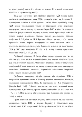 210
від суми доданої вартості – нікому не відомо. Ні у плані нормативної
величини, ні у фактичному розмірі.
Тому для вирішення цієї проблеми відносно ПДВ можна тільки
аналізувати цю ефективну ставку ПДВ у державі в цілому та зіставляти її з
відповідними ставками в інших державах. Таким чином, ефективну ставку
ПДВ можна розраховувати тільки як відношення суми податкових
надходжень з цього податку до загальної суми ВВП країни. Це дозволить
зіставляти результативність податку відносно інших країн світу. Саме це
роблять окремі дослідники. Завдяки такому дослідженню, зокрема,
професори І. О. Луніна та Н. Б. Фролова дійшли висновку: «За рівнем
ефективної ставки Україна випереджає не лише більшість країн із
перехідною економікою (за винятком Угорщини, де фактичне навантаження
ПДВ у 2003 році становило 10,3 %), а й значну частину промислово
розвинених країн ЄС» [147, с. 25].
Російський дослідник О. Орлов сформулював висновок про те, що
протягом усіх років дії ПДВ в економіці Росії, цей податок продемонстрував
цілу низьку істотних недоліків. Основним з них (якщо навіть не враховувати
кримінальні дії з цим податком) він вважає підвищене залучення капіталу для
проведення виробничої діяльності, обумовлене збільшенням оборотних
коштів на суму невідшкодування ПДВ.
Особливою складовою збитків держави від механізму ПДВ є
розкрадання державних коштів з бюджету держави, здійснюване внаслідок
незаконного відшкодування ПДВ. Із посиланням на Звіт Міністерства
фінансів Росії [148], О. Орлов повідомляє, що через незаконні схеми
відшкодування ПДВ збитки держави щороку становлять до 300 млрд руб.
[149, с. 131]. При цьому ці збитки виявляються більшими, ніж доходи від
експорту нафти.
Проте основним негативом податку треба вважати те, що постійно
зменшується частка ПДВ у доходах бюджету і збільшується сума
відшкодування ПДВ з державного бюджету. Про це свідчить те, що «Доля
 