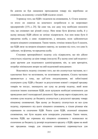 213
би довгим не був ланцюжок проходження товару від виробника до
споживача, на кожному з етапів ПДВ підлягає сплаті.
З приводу того, що ПДВ є податком на споживання, А. Сігаєв зазначає:
«в итоге он ложится на конечного потребителя и не затрагивает
предприятий» [151, с. 25]. Це саме так, але дану тезу необхідно посилити
тим, що споживач має різний статус. Ним може бути фізична особа, й у
цьому випадку ПДВ дійсно не зачіпає підприємств. Але ним може бути й
юридична особа, а саме: підприємство, у випадках, коли здійснюються
витрати кінцевого споживання. Таким чином, точніше можна було б сказати,
що ПДВ лягає на витрати кінцевого вжитку, не залежно від того, хто саме їх
здійснює, чи фізична, чи юридична особа.
Стосовно пропорційності податку слід підкреслити, що він дійсно
стягується у відсотку до ціни товару (послуги). Й у цьому сенсі цей податок є
дуже зручним для податкового адміністрування, він, за цим критерієм,
потребує мінімальних витрат на свій податковий менеджмент.
Властивість податку стосовно того, що він сплачується частками, не є
однозначно його чи негативним, чи позитивним проявом. Сплата частками
проявляється у тому, що суб’єкти оподаткування, які зобов’язанні
сплачувати суму ПДВ у бюджет за результатами кожної з операції продажу
товарів чи послуг, зменшують цю суму на розмір податку, який вони
сплатили іншим платникам ПДВ, коли купували необхідні компоненти для
проведення своєї господарської діяльності. При цьому варто підкреслити, що
основна сума податку до бюджету сплачується у результаті продажу товару
кінцевому споживачеві. При цьому до бюджету сплачується не вся сума
податку, отриманого від цього кінцевого споживача, а тільки різниця між
отриманим та сплаченим ПДВ. Решта суми ПДВ, сплаченої кінцевим
споживачам, має бути надана всім попереднім учасникам. Таким чином,
частина ПДВ, що отримана від кінцевого споживача і залишилася не
сплаченою до бюджету (у розмірі податкового кредиту з ПДВ, право на який
має продавець товару для кінцевого споживача) спрямовується для
 