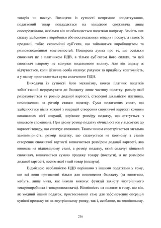 216
товарів чи послуг. Виходячи із сутності непрямого оподаткування,
податковий тягар покладається на кінцевого споживача лише
опосередковано, оскільки він не обкладається податком напряму. Замість них
сплату здійснюють виробники або постачальники товарів і послуг, а також їх
продавці, тобто економічні суб’єкти, що займаються виробництвом та
розповсюдженням коштовностей. Поширена думка про те, що оскільки
споживач не є платником ПДВ, а тільки суб’єктом його сплати, то цей
споживач напряму не відчуває податкового впливу. Але він одразу ж
відчувається, коли фізична особа оплачує рахунок за придбану коштовність,
а у ньому проставляється сума сплаченого ПДВ.
Виходячи із сутності його механізму, кожен платник податків
зобов’язаний перерахувати до бюджету лише частину податку, розмір якої
розраховується як розмір доданої вартості, створеної діяльністю платника,
помноженою на розмір ставки податку. Сума податкових сплат, що
здійснюється після кожної з операцій створення споживчої вартості кожним
виконавцем цієї операції, дорівнює розміру податку, що стягується з
кінцевого споживача. При цьому розмір податку обчислюється у відсотках до
вартості товару, що сплачує споживач. Таким чином спостерігається загальна
закономірність: розмір податку, що сплачується на кожному з етапів
створення споживчої вартості визначається розміром доданої вартості, яка
виникла на відповідному етапі, а розмір податку, який сплачує кінцевий
споживач, визначається сумою продажу товару (послуги), а не розміром
доданої вартості, носієм якої є цей товар (послуга).
Відмітною особливістю ПДВ порівняно з іншими податками у тому,
що всі вони призначені тільки для поповнення бюджету (за винятком,
мабуть, лише мита, яке інколи виконує функції захисту внутрішнього
товаровиробника і товароспоживача). Відмінність ця полягає в тому, що він,
як жодний інший податок, пристосований саме для забезпечення операцій
купівлі-продажу як на внутрішньому ринку, так і, особливо, на зовнішньому.
 