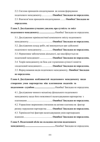 181
2.2. Система принципів оподаткування як основа формування
податкового менеджменту...................Ошибка! Закладка не определена.
2.3. Взаємозв’язок принципів оподаткування ......... Ошибка! Закладка не
определена.
Глава 3. Дослідження сучасних уявлень про сутність та зміст
податкового менеджменту...........................Ошибка! Закладка не определена.
3.1. Дослідження термінологічної компоненти змісту податкового
менеджменту.........................................Ошибка! Закладка не определена.
3.2. Дослідження складу робіт, які виконуються при здійсненні
податкового менеджменту...................Ошибка! Закладка не определена.
3.3. Нормативне забезпечення діяльності, що кваліфікується як
податковий менеджмент......................Ошибка! Закладка не определена.
3.4. Теорія менеджменту як база для тлумачення сутності поняття
«податковий менеджмент»..................Ошибка! Закладка не определена.
3.5. Формулювання видів податкового менеджменту. Ошибка! Закладка
не определена.
Глава 4. Дослідження особливостей податкового менеджменту щодо
створення умов партнерства між платниками податків та
податковою службою ...................................Ошибка! Закладка не определена.
4.1. Дослідження чинного механізму фіскального податкового
менеджменту щодо його можливості налагоджування партнерства з
платниками............................................Ошибка! Закладка не определена.
4.2. Управління зверненням стягнення на активи платника як фактор
ризику порушення партнерства ..........Ошибка! Закладка не определена.
4.3. Термінологічні фактори налагоджування умов партнерських
відносин.................................................Ошибка! Закладка не определена.
Глава 5. Податковий облік як складова системи податкового
менеджменту...................................................Ошибка! Закладка не определена.
 