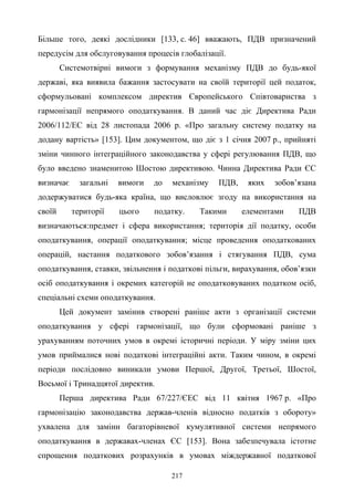 217
Більше того, деякі дослідники [133, с. 46] вважають, ПДВ призначений
передусім для обслуговування процесів глобалізації.
Системотвірні вимоги з формування механізму ПДВ до будь-якої
державі, яка виявила бажання застосувати на своїй території цей податок,
сформульовані комплексом директив Європейського Співтовариства з
гармонізації непрямого оподаткування. В даний час діє Директива Ради
2006/112/ЕС від 28 листопада 2006 р. «Про загальну систему податку на
додану вартість» [153]. Цим документом, що діє з 1 січня 2007 р., прийняті
зміни чинного інтеграційного законодавства у сфері регулювання ПДВ, що
було введено знаменитою Шостою директивою. Чинна Директива Ради ЄС
визначає загальні вимоги до механізму ПДВ, яких зобов’язана
додержуватися будь-яка країна, що висловлює згоду на використання на
своїй території цього податку. Такими елементами ПДВ
визначаються:предмет і сфера використання; територія дії податку, особи
оподаткування, операції оподаткування; місце проведення оподаткованих
операцій, настання податкового зобов’язання і стягування ПДВ, сума
оподаткування, ставки, звільнення і податкові пільги, вирахування, обов’язки
осіб оподаткування і окремих категорій не оподатковуваних податком осіб,
спеціальні схеми оподаткування.
Цей документ замінив створені раніше акти з організації системи
оподаткування у сфері гармонізації, що були сформовані раніше з
урахуванням поточних умов в окремі історичні періоди. У міру зміни цих
умов приймалися нові податкові інтеграційні акти. Таким чином, в окремі
періоди послідовно виникали умови Першої, Другої, Третьої, Шостої,
Восьмої і Тринадцятої директив.
Перша директива Ради 67/227/ЄEC від 11 квітня 1967 р. «Про
гармонізацію законодавства держав-членів відносно податків з обороту»
ухвалена для заміни багаторівневої кумулятивної системи непрямого
оподаткування в державах-членах ЄС [153]. Вона забезпечувала істотне
спрощення податкових розрахунків в умовах міждержавної податкової
 