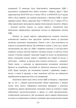 218
конкуренції. Її вимогами були обов’язковість впровадження ПДВ і
неухильність додержання його замість податків з обороту. Друга і Третя
директиви Ради 68/227/ЄЕС від 11 квітня 1967 р. та 69/463/ЄEC від 9 грудня
1969 р. були прийняті для надання відстрочень з введення ПДВ в деяких
державах-членах. Шоста директива Ради 77/388/ЄEC від 17 травня 1977 р.
«Про гармонізацію законодавства держав-членів відносно податків з обороту
– загальної системи податку на додану вартість: одноманітної бази
обчислення» сформулювала принципові підходи до формування системи
ПДВ.
Податок на додану вартість характеризується великою кількістю
особливостей, наявність яких пред’являє особливі вимоги до реалізації
механізму податкового менеджменту. Однією з них є його властивість, як
податку на внутрішній вжиток. Ця особливість полягає у тому, що у моделі
оподаткування, яка зараз діє, ПДВ є непрямим податком. А для будь-якого
непрямого податку властиві наявність платника податку та суб’єкта сплати
податку. Стосовно операцій з реалізації товарів чи послуг на внутрішньому
ринку, платниками податку завжди є виробники цих товарів чи послуг, а
суб’єктами – особами, за рахунок яких податок сплачується, – споживачі.
Таким чином, «…несмотря на предполагаемое возложение налогового
бремени на потребителя, последний не облагается аналогом на прямую»
[128]. Звідси виходить, що платниками податків є виробники товарів і
послуг, а також їх продавці, а саме: економічні суб’єкти, що займаються
виробництвом матеріальних благ та їх поширенням.
Класичною уявою щодо змісту сплати ПДВ до бюджету є міркування
про те, що «…каждый налогоплательщик обязан перечислить в бюджет
только часть налога, собираемого розничным продавцом с конечного
потребителя, ревную произведению налоговой ставки на стоимость товара,
добавленную налогоплательщиком в процес се своїй производственно-
хозяйственной деятельности. Для достижения такого порядка обязательства
по налогу на добавленную стоимость возникают при осуществлении каждой
 