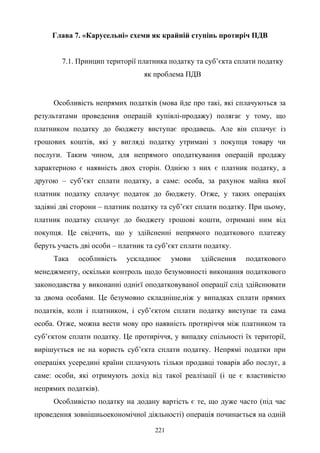 221
Глава 7. «Карусельні» схеми як крайній ступінь протиріч ПДВ
7.1. Принцип території платника податку та суб’єкта сплати податку
як проблема ПДВ
Особливість непрямих податків (мова йде про такі, які сплачуються за
результатами проведення операцій купівлі-продажу) полягає у тому, що
платником податку до бюджету виступає продавець. Але він сплачує із
грошових коштів, які у вигляді податку утримані з покупця товару чи
послуги. Таким чином, для непрямого оподаткування операцій продажу
характерною є наявність двох сторін. Однією з них є платник податку, а
другою – суб’єкт сплати податку, а саме: особа, за рахунок майна якої
платник податку сплачує податок до бюджету. Отже, у таких операціях
задіяні дві сторони – платник податку та суб’єкт сплати податку. При цьому,
платник податку сплачує до бюджету грошові кошти, отримані ним від
покупця. Це свідчить, що у здійсненні непрямого податкового платежу
беруть участь дві особи – платник та суб’єкт сплати податку.
Така особливість ускладнює умови здійснення податкового
менеджменту, оскільки контроль щодо безумовності виконання податкового
законодавства у виконанні однієї оподатковуваної операції слід здійснювати
за двома особами. Це безумовно складніше,ніж у випадках сплати прямих
податків, коли і платником, і суб’єктом сплати податку виступає та сама
особа. Отже, можна вести мову про наявність протиріччя між платником та
суб’єктом сплати податку. Це протиріччя, у випадку спільності їх території,
вирішується не на користь суб’єкта сплати податку. Непрямі податки при
операціях усередині країни сплачують тільки продавці товарів або послуг, а
саме: особи, які отримують дохід від такої реалізації (і це є властивістю
непрямих податків).
Особливістю податку на додану вартість є те, що дуже часто (під час
проведення зовнішньоекономічної діяльності) операція починається на одній
 